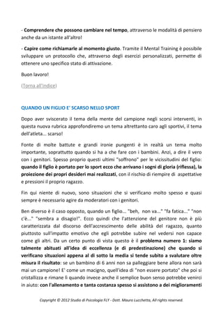 - Comprendere che possono cambiare nel tempo, attraverso le modalità di pensiero
anche da un istante all'altro!

- Capire come richiamarle al momento giusto. Tramite il Mental Training è possibile
sviluppare un protocollo che, attraverso degli esercizi personalizzati, permette di
ottenere uno specifico stato di attivazione.

Buon lavoro!

(Torna all'indice)



QUANDO UN FIGLIO E' SCARSO NELLO SPORT

Dopo aver sviscerato il tema della mente del campione negli scorsi interventi, in
questa nuova rubrica approfondiremo un tema altrettanto caro agli sportivi, il tema
dell'atleta... scarso!

Fonte di molte battute e grandi ironie pungenti è in realtà un tema molto
importante, soprattutto quando si ha a che fare con i bambini. Anzi, a dire il vero
con i genitori. Spesso proprio questi ultimi "soffrono" per le vicissitudini del figlio:
quando il figlio è portato per lo sport ecco che arrivano i sogni di gloria (riflessa), la
proiezione dei propri desideri mai realizzati, con il rischio di riempire di aspettative
e pressioni il proprio ragazzo.

Fin qui niente di nuovo, sono situazioni che si verificano molto spesso e quasi
sempre è necessario agire da moderatori con i genitori.

Ben diverso è il caso opposto, quando un figlio... "beh, non va..." "fa fatica..." "non
c'è..." "sembra a disagio!". Ecco quindi che l'attenzione del genitore non è più
caratterizzata dal discorso dell'accrescimento delle abilità del ragazzo, quanto
piuttosto sull'impatto emotivo che egli potrebbe subire nel vedersi non capace
come gli altri. Da un certo punto di vista questo è il problema numero 1: siamo
talmente abituati all'idea di eccellenza (e di predestinazione) che quando si
verificano situazioni appena al di sotto la media si tende subito a svalutare oltre
misura il risultato: se un bambino di 6 anni non sa palleggiare bene allora non sarà
mai un campione! E' come un macigno, quell'idea di "non essere portato" che poi si
cristallizza e rimane lì quando invece anche il semplice buon senso potrebbe venirci
in aiuto: con l'allenamento e tanta costanza spesso si assistono a dei miglioramenti

         Copyright © 2012 Studio di Psicologia FLY - Dott. Mauro Lucchetta, All rights reserved.
 