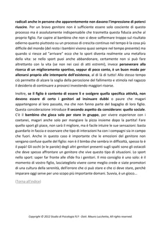 radicali anche in persone che apparentemente non davano l'impressione di poterci
riuscire. Per un bravo genitore non è sufficiente essere solo cosciente di questo
processo ma è assolutamente indispensabile che trasmetta questa fiducia anche al
proprio figlio. Far capire al bambino che non si deve soffermare troppo sul risultato
odierno quanto piuttosto su un processo di crescita continuo nel tempo è la cosa più
difficile del mondo (del resto i bambini vivono quasi sempre nel tempo presente) ma
quando si riesce ad "arrivare" ecco che lo sport diventa realmente una metafora
della vita: se nello sport puoi anche abbandonare, certamente non si può fare
altrettanto con la vita (se non nei casi di atti estremi), invece perseverare alla
ricerca di un miglioramento sportivo, seppur di poco conto, è un buon modo per
allenarsi proprio alle intemperie dell'esistenza, al di là di tutto! Allo stesso tempo
ciò permette di alzare la soglia della percezione del fallimento e stimola nel ragazzo
il desiderio di continuare a provarci investendo maggiori risorse.

Inoltre, se il figlio è contento di essere lì e svolgere quella specifica attività, non
devono essere di certo i genitori ad insinuare dubbi o paure che magari
appartengono al loro passato, ma che non fanno parte del bagaglio di loro figlio.
Questa considerazione introduce il secondo aspetto da considerare: quello sociale.
C'è il bambino che gioca solo per stare in gruppo, per vivere esperienze con i
coetanei, magari anche solo per mangiare la pizza insieme dopo la partita! Fare
quello sport gli piace, non sarà il migliore, ma è facile intuire le sue sensazioni: basta
guardarlo in faccia e osservare che tipo di interazioni ha con i compagni sia in campo
che fuori. Anche in questo caso è importante che le emozioni del genitore non
vengano confuse quelle del figlio: non è il bimbo che sembra in difficoltà, spesso lo è
il papà! Gli occhi (e le parole) degli altri genitori presenti sugli spalti sono gli ostacoli
che deve spesso affrontare un genitore che vive questo tipo di situazioni. Lo sport
nello sport: saper far fronte alle sfide fra i genitori. Il mio consiglio è uno solo: è il
momento di vostro figlio, lasciateglielo vivere come meglio crede e siate promotori
di una cultura della serenità, dell'errore che ci può stare e che ci deve stare, perchè
imparare oggi serve per uno scopo più importante domani. Suvvia, è un gioco...

(Torna all'indice)




         Copyright © 2012 Studio di Psicologia FLY - Dott. Mauro Lucchetta, All rights reserved.
 