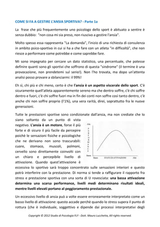 COME SI FA A GESTIRE L'ANSIA SPORTIVA? - Parte 1a

La frase che più frequentemente uno psicologo dello sport è abituato a sentire è
senza dubbio: "non cosa mi sia preso, non riuscivo a gestire l'ansia".

Molto spesso essa rappresenta "La domanda", l'inizio di una richiesta di consulenza
in ambito psico-sportivo in cui si ha a che fare con un atleta "in difficoltà", che non
riesce a performare come potrebbe e come saprebbe fare.

Mi sono impegnato per cercare un dato statistico, una percentuale, che potesse
definire quanti sono gli sportivi che soffrono di questa "sindrome" (il termine è una
provocazione, non prendetemi sul serio!). Non l'ho trovata, ma dopo un'attenta
analisi posso provare a sbilanciarmi: il 99%!

Eh sì, chi più e chi meno, certo è che l'ansia è un aspetto viscerale dello sport. C'è
sicuramente quell'atleta apparentemente sereno ma che dentro soffre, c'è chi soffre
dentro e fuori, c'è chi soffre fuori ma in fin dei conti non soffre così tanto dentro, c'è
anche chi non soffre proprio (l'1%), una vera rarità, direi, soprattutto fra le nuove
generazioni.

Tutte le prestazioni sportive sono condizionate dall'ansia, ma non crediate che lo
siano soltanto da un punto di vista
negativo. L'ansia è un motore, forse il più
forte e di sicuro il più facile da percepire
poichè le sensazioni fisiche e psicologiche
che ne derivano non sono trascurabili:
cuore, stomaco, muscoli, polmoni,
cervello sono direttamente coinvolti con
un chiaro e percepibile livello di
attivazione. Quando quest'attivazione è
eccessiva lo sportivo sarà troppo concentrato sulle sensazioni interiori e questo
potrà interferire con la prestazione. Di norma si tende a raffigurare il rapporto fra
stress e prestazione sportiva con una sorta di U rovesciata: una bassa attivazione
determina una scarsa performance, livelli medi determinano risultati ideali,
mentre livelli elevati portano al peggioramento prestazionale.

Un eccessivo livello di ansia può a volte essere erroneamente interpretato come un
basso livello di attivazione: questo accade perchè quando lo stress supera il punto di
rottura (che è individuale, soggettivo e dipende dai processi interpretativi degli

         Copyright © 2012 Studio di Psicologia FLY - Dott. Mauro Lucchetta, All rights reserved.
 