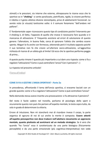 stimoli) e le pressioni, sia interne che esterne, oltrepassano le risorse ecco che lo
sportivo va in "choking": si sente paralizzato, pietrificato, rigido, la visione periferica
è ridotta e il gesto atletico diviene stereotipato, privo di adattamenti funzionali. Lo
avrete visto (e vissuto) tantissime volte: è il comune fenomeno "dell'andare nel
pallone".

E' fondamentale saper riconoscere questo tipo di condizione poichè l'intervento per
il choking è, di fatto, l'opposto di quello che invece è necessario fare quando vi è
mancanza di attivazione. E' frequente assistere ad errori di valutazione di questo
genere: l'allenatore, in buona fede, cerca di spronare l'atleta che sembra essere
spento. Magari lo fa anche con fermezza, ottenendo però il risultato opposto poichè
il suo tentativo non fa che creare un'ulteriore sovra-attivazione, un'aggiuntiva
richiesta di risorse di un atleta già al limite! Ed ecco che lo sportivo performa peggio
di prima...

A questo punto rimane il quesito più importante a cui dare una risposta: come si fa a
regolare l'attivazione? Come si può controllare l'ansia? Con il pensiero? :-)

La risposta nel prossimo articolo!

(Torna all'indice)



COME SI FA A GESTIRE L'ANSIA SPORTIVA? - Parte 2a

In precedenza, affrontando il tema dell'ansia sportiva, ci eravamo lasciati con un
grande quesito: come si fa a regolare l'attivazione? Come si può controllare l'ansia?

Nella domanda stessa avevo inserito una provocazione: si fa attraverso il pensiero?

Del resto è facile cadere nel tranello, parliamo di psicologia dello sport e
sicuramente questo non può che portare all'aspetto mentale, la testa sopra tutto, da
sola in grado di determinare la vittoria.

Errore di intuizione. Non mi stancherò mai di ricordare invece il corpo, la parte
organica di ognuno di noi di cui anche la mente è composta. Essere attenti
all'aspetto psicosportivo non deve tradursi nell'adottare ciecamente un approccio
mentale, quanto piuttosto ad avvicinarsi ad un metodo strategico. Se è vero che
quando "ho l'ansia" essa è caratterizzata da una parte biologica (fisicamente
percepibile) e da una parte emozionale (più cognitiva-interpretativa) non vedo

         Copyright © 2012 Studio di Psicologia FLY - Dott. Mauro Lucchetta, All rights reserved.
 