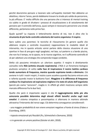 perchè dovremmo pensare a lavorare solo sull'aspetto mentale! Noi abbiamo un
obiettivo, ridurre l'ansia, perciò dobbiamo trovare la strada più valida da percorrere,
la più efficace. E' molto difficile che una persona che si interessi di mental training
sia subito in grado di sfruttare i processi di visualizzazione o di veicolamento del
pensiero per il controllo dell'ansia, quasi sempre è necessario percorrere una strada
differente, perlomeno nelle prime fasi.

Quale quindi? La risposta è letteralmente dentro di noi, non è altro che lo
strumento di più facile controllo volontario del nostro organismo: il respiro.

Apro subito una parentesi: le tecniche di rilassamento (in genere quelle che
abbinano respiro e controllo muscolare) rappresentano le modalità ideali di
intervento, ma in questo articolo vorrei parlare della classica situazione di uno
sportivo in fase di pre-gara negli spogliatoi, nel box, sul parterre o a bordo piscina,
che non ha il tempo, ne lo spazio, ne le risorse cognitive, ne il sufficiente controllo di
sè per adottare una strategia che comprenda troppe condotte.

Detto ciò possiamo introdurre un ulteriore aspetto: il respiro è direttamente
coinvolto nella RSA (aritmia sinusale respiratoria). L'RSA è un fenomeno biologico
piuttosto semplice: di solito nella fase di inspirazione il nostro battito cardiaco
tende aumentare di frequenza, mentre quando espiriamo tende a diminuire. Ciò
avviene in tutti i nostri respiri, il nostro cuore accelera quando facciamo entrare aria
e rallenta quando invece la buttiamo fuori. Maggiore è la differenza di frequenza
cardiaca fra inspirazione ed espirazione migliore è lo stato di salute dell'organismo
(perciò più siamo "asincroni", meglio è. In effetti gli atleti mostrano sempre delle
marcate differenze fra le due fasi).

Quello che però è importante sapere è che il raggiungimento della più alta
asincronia possibile determina degli elevati effetti benefici anche sugli stati
emotivi: il sistema simpatico e parasimpatico si alternano in maniera ottimale
attraverso l'intervento del nervo vago. Ciò determina conseguenze considerevoli:

- una maggior probabilità di non vivere emozioni negative a fronte di stress (Fabes e
Eisemberg, 1997)

- risposte emozionali più flessibili (Pu, Schmeichel e Demaree, 2010)

- e in generale un umore positivo (Geisler et altri, 2010).



         Copyright © 2012 Studio di Psicologia FLY - Dott. Mauro Lucchetta, All rights reserved.
 