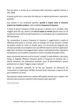 Non da ultimo, si assiste ad un incremento delle prestazioni cognitive (Hansen e
altri, 2003).

A questo punto non ci resta altro che ottenere la migliore performance respiratoria
possibile!

Essa avviene in una condizione specifica: quando il respiro entra in sincronia
proprio con il battito cardiaco, nella cosiddetta frequenza di risonanza.

Il valore di questa frequenza cambia da persona a persona ma è stimabile, nella
maggior parte dei casi, attorno ai 6 cicli di respiro al minuto (perciò siamo sui 10
secondi che vanno dall'inizio dell'inspirazione e si concludono con il completamento
dell'espirazione).

Per comprendere la propria frequenza di risonanza il suggerimento è quello di
effettuare delle prove su 3 minuti, avere un orologio con sè per misurare il tempo
del proprio respiro (in realtà un breathe pacer è lo strumento più adeguato, per
chiunque possieda uno smartphone non sarà difficile trovarne uno fra le applicazioni
degli store ed offrono il vantaggio di poter settare i tempi delle due fasi, inspiratoria
ed espiratoria, così da poterle aumentare o ridurre a seconda del proprio ritmo).

Quasi sicuramente ottenere 6 cicli al minuto "a freddo" è molto difficile e, allo stesso
tempo, è sbagliato effettuare forzature poichè la frequenza di risonanza non si
ottiene attraverso una respirazione profonda, causa di iperventilazione, quanto
piuttosto con un respiro "leggero, lungo e naturale".

Esiste un protocollo composto da 10 fasi per imparare ad ottimizzare ed
incrementare la respirazione nell'RSA, chiunque fosse interessato a saperne di più
può contattarmi via email.

Nel prossimo articolo torneremo a parlare dell'aspetto mentale vero e proprio: che
direzione deve assumere il pensiero nelle situazioni sopra descritte?

(Torna all'indice)




         Copyright © 2012 Studio di Psicologia FLY - Dott. Mauro Lucchetta, All rights reserved.
 