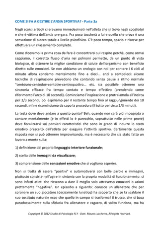 COME SI FA A GESTIRE L'ANSIA SPORTIVA? - Parte 3a

Negli scorsi articoli ci eravamo immedesimati nell'atleta che si trova negli spogliatoi
e che è vittima dell'ansia pre-gara. Fra poco toccherà a lui e quello che prova è una
sensazione di blocco totale a livello psicofisico. C'è poco tempo, spazio e risorse per
effettuare un rilassamento completo.

Come dicevamo la prima cosa da fare è concentrarsi sul respiro perchè, come ormai
sappiamo, il corretto flusso d'aria nei polmoni permette, da un punto di vista
biologico, di ottenere la miglior condizione di salute dell'organismo con beneficio
diretto sulle emozioni. Se non abbiamo un orologio con noi per contare i 6 cicli al
minuto allora contiamo mentalmente fino a dieci... anzi a centodieci: alcune
tecniche di respirazione prevedono che contando senza pause a ritmo normale
"centouno-centodue-centotre-centroquattro... etc. sia possibile ottenere una
sincronia efficace fra tempo contato e tempo effettivo (prendendo come
riferimento l'arco di 10 secondi). Cominciamo l'inspirazione e protraiamola all'incirca
per 2/3 secondi, poi espiriamo per il restante tempo fino al raggiungimento dei 10
secondi, infine ricominciamo da capo la procedura (il tutto per circa 2/3 minuti).

La testa dove deve andare a questo punto? Beh, quando non sarà più impegnata a
contare mentalmente (e in effetti lo è parecchio, soprattutto nelle prime prove)
deve focalizzarsi sui pensieri caratteristici che sono in grado di indurre lo stato
emotivo prescelto dall'atleta per eseguire l'attività sportiva. Certamente questa
risposta non si può ottenere improvvisando, ma è necessario che sia stato fatto un
lavoro a monte sulla:

1) definizione del proprio linguaggio interiore funzionale;

2) scelta delle immagini da visualizzare;

3) comprensione delle sensazioni emotive che si vogliono esperire.

Non si tratta di essere "positivi" e automotivarsi con belle parole e immagini,
piuttosto consiste nell'agire in sintonia con la propria modalità di funzionamento: ci
sono infatti atleti che riescono a dare il meglio solo attraverso emozioni o azioni
prettamente "negative". Un episodio a riguardo: conosco un allenatore che per
spronare un suo giocatore (decisamente lunatico) ha scoperto che se fa scaldare il
suo sostituto naturale ecco che quello in campo si trasforma! Il trucco, che si basa
paradossalmente sulla sfiducia fra allenatore e ragazzo, di solito funziona, ma ha

        Copyright © 2012 Studio di Psicologia FLY - Dott. Mauro Lucchetta, All rights reserved.
 