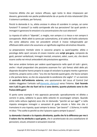 l'enorme difetto che per restare efficace, ogni tanto lo deve rimpiazzare per
davvero, generando non poche problematiche da un punto di vista relazionale! (Ora
il sistema è cambiato, per fortuna).

Perciò la domanda è: tu, atleta ansioso in attesa di scendere in campo, sai come
funzioni? Ti conosci? La realtà corrisponde alla tua percezione? Sai quali parole e
immagini ti generano le emozioni e la concentrazione che vuoi ottenere?

La risposta di solito è "dipende", o meglio, non sempre ci si riesce e non sempre è
consapevole. Molti atleti la sanno per automatismo, al di sotto del livello volontario
che come abbiamo visto nei precedenti articoli è invece indispensabile per
effettuare delle azioni che assumano un significato cognitivo ed emotivo rilevante.

La preparazione mentale viene in soccorso proprio su quest'aspetto: atleta e
psicologo dello sport cercano di creare insieme uno script pre-gara, composto da
gesti, pensieri verbalizzati, immagini mentali, emozioni, odori, suoni, etc. che dovrà
essere svolto nei minuti antecedenti alla prestazione agonistica.

Non serve andare lontano per vedere quest'approccio nello sport di tutti i giorni,
anche i rituali preparatori che possiamo osservare fra i più famosi atleti delle più
disparate discipline hanno proprio lo scopo di veicolare la propria mente e generare
conferme, proprio come a dire: "ora che sto facendo questi gesti, che faccio sempre
e che portano bene, so che sto acquisendo la condizione che voglio". E' un esercizio
di controllo dell'ambiente esterno, uno spostamento del Locus of Control (nel
dubbio rileggetevi l'articolo sull'elemento sfortuna) verso l'interno. Così facendo
non è più la gara che sta fuori ed io ci sono dentro, quanto piuttosto sono io che
fruisco della gara!

Vi porto come esempio il mio approccio personale: sporadicamente mi diletto a
correre in pista, sebbene la paura della velocità mi accompagni sempre. Quando
entro nella vettura (agitato) ecco che mi domando: "perchè sei qui oggi?" e nella
risposta emergono immagini e sensazioni di guida vissute e fatte mie che si
tramutano in una risposta, quasi sempre la stessa: "per lavoro!" :-) Scherzo, in realtà
mi dico: "l'ho scelto io perchè so che il piacere supera sempre la paura".

La domanda è banale e la risposta altrettanto, quello che fa la differenza per me è
il valore che ho attribuito a quel gesto, che è caratterizzato da una costellazione di
percezioni, vissuti, emozioni e sensazioni viscerali.


        Copyright © 2012 Studio di Psicologia FLY - Dott. Mauro Lucchetta, All rights reserved.
 