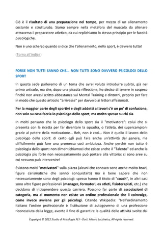 Ciò è il risultato di una preparazione nel tempo, per mezzo di un allenamento
costante e strutturato. Siamo sempre nella metafora del muscolo da allenare
attraverso il preparatore atletico, da cui replichiamo lo stesso principio per le facoltà
psicologiche.

Non è uno scherzo quando si dice che l'allenamento, nello sport, è davvero tutto!

(Torna all'indice)



FORSE NON TUTTI SANNO CHE... NON TUTTI SONO DAVVERO PSICOLOGI DELLO
SPORT

In questa sede parleremo di un tema che avrei voluto introdurre subito, già nel
primo articolo, ma che, dopo una piccola riflessione, ho deciso di tenere in sospeso
finchè non avessi scritto abbastanza sul Mental Training e dintorni, proprio per fare
in modo che questo articolo "arrivasse" per davvero ai lettori affezionati.

Per la maggior parte degli sportivi e degli addetti ai lavori c'è un po' di confusione,
non solo su cosa faccia lo psicologo dello sport, ma molto spesso su chi sia.

In molti pensano che lo psicologo dello sport sia il "motivatore": colui che si
presenta con la ricetta per far diventare la squadra, o l'atleta, dei supercampioni
grazie al potere della motivazione... Beh, non è così... Non è quello il lavoro dello
psicologo dello sport: di certo egli può fare anche un'attività del genere, ma
difficilmente può fare una promessa così ambiziosa. Anche perchè non tutto è
psicologia dello sport: non dimentichiamoci che esiste anche il "Talento" ed anche la
psicologia più forte non necessariamente può portare alla vittoria: ci sono aree su
cui nessuno può intervenire!

Esistono molti "motivatori" sulla piazza (alcuni che conosco sono anche molto bravi,
figure carismatiche che sanno conquistarti) ma è bene sapere che non
necessariamente sono degli psicologi: spesso hanno il titolo di "coach", in altri casi
sono altre figure professionali (manager, formatori, ex atleti, fisioterapisti, etc.) che
decidono di intraprendere questa carriera. Possono far parte di associazioni di
categoria, ma al momento non esiste un ordine professionale che li coinvolga,
come invece avviene per gli psicologi. Citando Wikipedia: "Nell'ordinamento
italiano l'ordine professionale è l'istituzione di autogoverno di una professione
riconosciuta dalla legge, avente il fine di garantire la qualità delle attività svolte dai

         Copyright © 2012 Studio di Psicologia FLY - Dott. Mauro Lucchetta, All rights reserved.
 
