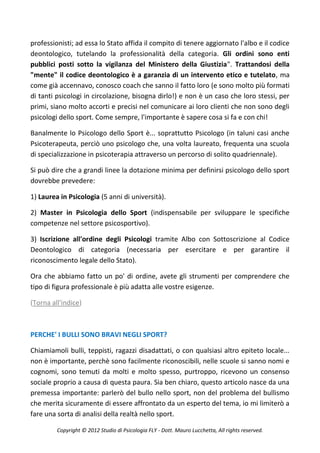 professionisti; ad essa lo Stato affida il compito di tenere aggiornato l'albo e il codice
deontologico, tutelando la professionalità della categoria. Gli ordini sono enti
pubblici posti sotto la vigilanza del Ministero della Giustizia". Trattandosi della
"mente" il codice deontologico è a garanzia di un intervento etico e tutelato, ma
come già accennavo, conosco coach che sanno il fatto loro (e sono molto più formati
di tanti psicologi in circolazione, bisogna dirlo!) e non è un caso che loro stessi, per
primi, siano molto accorti e precisi nel comunicare ai loro clienti che non sono degli
psicologi dello sport. Come sempre, l'importante è sapere cosa si fa e con chi!

Banalmente lo Psicologo dello Sport è... soprattutto Psicologo (in taluni casi anche
Psicoterapeuta, perciò uno psicologo che, una volta laureato, frequenta una scuola
di specializzazione in psicoterapia attraverso un percorso di solito quadriennale).

Si può dire che a grandi linee la dotazione minima per definirsi psicologo dello sport
dovrebbe prevedere:

1) Laurea in Psicologia (5 anni di università).

2) Master in Psicologia dello Sport (indispensabile per sviluppare le specifiche
competenze nel settore psicosportivo).

3) Iscrizione all'ordine degli Psicologi tramite Albo con Sottoscrizione al Codice
Deontologico di categoria (necessaria per esercitare e per garantire il
riconoscimento legale dello Stato).

Ora che abbiamo fatto un po' di ordine, avete gli strumenti per comprendere che
tipo di figura professionale è più adatta alle vostre esigenze.

(Torna all'indice)



PERCHE' I BULLI SONO BRAVI NEGLI SPORT?

Chiamiamoli bulli, teppisti, ragazzi disadattati, o con qualsiasi altro epiteto locale...
non è importante, perchè sono facilmente riconoscibili, nelle scuole si sanno nomi e
cognomi, sono temuti da molti e molto spesso, purtroppo, ricevono un consenso
sociale proprio a causa di questa paura. Sia ben chiaro, questo articolo nasce da una
premessa importante: parlerò del bullo nello sport, non del problema del bullismo
che merita sicuramente di essere affrontato da un esperto del tema, io mi limiterò a
fare una sorta di analisi della realtà nello sport.

         Copyright © 2012 Studio di Psicologia FLY - Dott. Mauro Lucchetta, All rights reserved.
 
