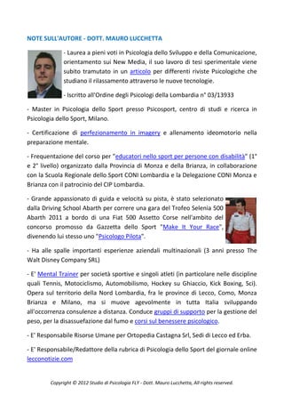 NOTE SULL'AUTORE - DOTT. MAURO LUCCHETTA

               - Laurea a pieni voti in Psicologia dello Sviluppo e della Comunicazione,
               orientamento sui New Media, il suo lavoro di tesi sperimentale viene
               subito tramutato in un articolo per differenti riviste Psicologiche che
               studiano il rilassamento attraverso le nuove tecnologie.

               - Iscritto all'Ordine degli Psicologi della Lombardia n° 03/13933

- Master in Psicologia dello Sport presso Psicosport, centro di studi e ricerca in
Psicologia dello Sport, Milano.

- Certificazione di perfezionamento in imagery e allenamento ideomotorio nella
preparazione mentale.

- Frequentazione del corso per "educatori nello sport per persone con disabilità" (1°
e 2° livello) organizzato dalla Provincia di Monza e della Brianza, in collaborazione
con la Scuola Regionale dello Sport CONI Lombardia e la Delegazione CONI Monza e
Brianza con il patrocinio del CIP Lombardia.

- Grande appassionato di guida e velocità su pista, è stato selezionato
dalla Driving School Abarth per correre una gara del Trofeo Selenia 500
Abarth 2011 a bordo di una Fiat 500 Assetto Corse nell'ambito del
concorso promosso da Gazzetta dello Sport "Make It Your Race",
divenendo lui stesso uno "Psicologo Pilota".

- Ha alle spalle importanti esperienze aziendali multinazionali (3 anni presso The
Walt Disney Company SRL)

- E' Mental Trainer per società sportive e singoli atleti (in particolare nelle discipline
quali Tennis, Motociclismo, Automobilismo, Hockey su Ghiaccio, Kick Boxing, Sci).
Opera sul territorio della Nord Lombardia, fra le province di Lecco, Como, Monza
Brianza e Milano, ma si muove agevolmente in tutta Italia sviluppando
all'occorrenza consulenze a distanza. Conduce gruppi di supporto per la gestione del
peso, per la disassuefazione dal fumo e corsi sul benessere psicologico.

- E' Responsabile Risorse Umane per Ortopedia Castagna Srl, Sedi di Lecco ed Erba.

- E' Responsabile/Redattore della rubrica di Psicologia dello Sport del giornale online
lecconotizie.com


         Copyright © 2012 Studio di Psicologia FLY - Dott. Mauro Lucchetta, All rights reserved.
 