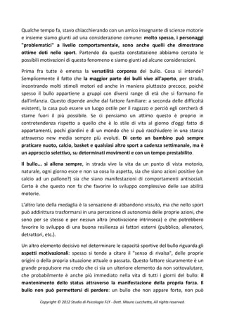 Qualche tempo fa, stavo chiacchierando con un amico insegnante di scienze motorie
e insieme siamo giunti ad una considerazione comune: molto spesso, i personaggi
"problematici" a livello comportamentale, sono anche quelli che dimostrano
ottime doti nello sport. Partendo da questa constatazione abbiamo cercato le
possibili motivazioni di questo fenomeno e siamo giunti ad alcune considerazioni.

Prima fra tutte è emersa la versatilità corporea del bullo. Cosa si intende?
Semplicemente il fatto che la maggior parte dei bulli vive all'aperto, per strada,
incontrando molti stimoli motori ed anche in maniera piuttosto precoce, poichè
spesso il bullo appartiene a gruppi con diversi range di età che si formano fin
dall'infanzia. Questo dipende anche dal fattore familiare: a seconda delle difficoltà
esistenti, la casa può essere un luogo ostile per il ragazzo e perciò egli cercherà di
starne fuori il più possibile. Se ci pensiamo un attimo questo è proprio in
controtendenza rispetto a quello che è lo stile di vita al giorno d'oggi fatto di
appartamenti, pochi giardini e di un mondo che si può racchiudere in una stanza
attraverso new media sempre più evoluti. Di certo un bambino può sempre
praticare nuoto, calcio, basket e qualsiasi altro sport a cadenza settimanale, ma è
un approccio selettivo, su determinati movimenti e con un tempo prestabilito.

Il bullo... si allena sempre, in strada vive la vita da un punto di vista motorio,
naturale, ogni giorno esce e non sa cosa lo aspetta, sia che siano azioni positive (un
calcio ad un pallone?) sia che siano manifestazioni di comportamenti antisociali.
Certo è che questo non fa che favorire lo sviluppo complessivo delle sue abilità
motorie.

L'altro lato della medaglia è la sensazione di abbandono vissuto, ma che nello sport
può addirittura trasformarsi in una percezione di autonomia delle proprie azioni, che
sono per se stesso e per nessun altro (motivazione intrinseca) e che potrebbero
favorire lo sviluppo di una buona resilienza ai fattori esterni (pubblico, allenatori,
detrattori, etc.).

Un altro elemento decisivo nel determinare le capacità sportive del bullo riguarda gli
aspetti motivazionali: spesso si tende a citare il "senso di rivalsa", delle proprie
origini o della propria situazione attuale o passata. Questo fattore sicuramente è un
grande propulsore ma credo che ci sia un ulteriore elemento da non sottovalutare,
che probabilmente è anche più immediato nella vita di tutti i giorni del bullo: il
mantenimento dello status attraverso la manifestazione della propria forza. Il
bullo non può permettersi di perdere: un bullo che non appare forte, non può

        Copyright © 2012 Studio di Psicologia FLY - Dott. Mauro Lucchetta, All rights reserved.
 