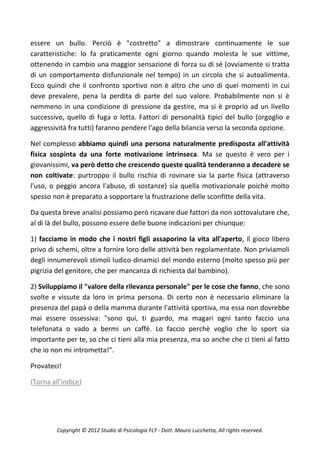 essere un bullo. Perciò è "costretto" a dimostrare continuamente le sue
caratteristiche: lo fa praticamente ogni giorno quando molesta le sue vittime,
ottenendo in cambio una maggior sensazione di forza su di sè (ovviamente si tratta
di un comportamento disfunzionale nel tempo) in un circolo che si autoalimenta.
Ecco quindi che il confronto sportivo non è altro che uno di quei momenti in cui
deve prevalere, pena la perdita di parte del suo valore. Probabilmente non si è
nemmeno in una condizione di pressione da gestire, ma si è proprio ad un livello
successivo, quello di fuga o lotta. Fattori di personalità tipici del bullo (orgoglio e
aggressività fra tutti) faranno pendere l'ago della bilancia verso la seconda opzione.

Nel complesso abbiamo quindi una persona naturalmente predisposta all'attività
fisica sospinta da una forte motivazione intrinseca. Ma se questo è vero per i
giovanissimi, va però detto che crescendo queste qualità tenderanno a decadere se
non coltivate: purtroppo il bullo rischia di rovinare sia la parte fisica (attraverso
l'uso, o peggio ancora l'abuso, di sostanze) sia quella motivazionale poichè molto
spesso non è preparato a sopportare la frustrazione delle sconfitte della vita.

Da questa breve analisi possiamo però ricavare due fattori da non sottovalutare che,
al di là del bullo, possono essere delle buone indicazioni per chiunque:

1) facciamo in modo che i nostri figli assaporino la vita all'aperto, il gioco libero
privo di schemi, oltre a fornire loro delle attività ben regolamentate. Non priviamoli
degli innumerevoli stimoli ludico-dinamici del mondo esterno (molto spesso più per
pigrizia del genitore, che per mancanza di richiesta dal bambino).

2) Sviluppiamo il "valore della rilevanza personale" per le cose che fanno, che sono
svolte e vissute da loro in prima persona. Di certo non è necessario eliminare la
presenza del papà o della mamma durante l'attività sportiva, ma essa non dovrebbe
mai essere ossessiva: "sono qui, ti guardo, ma magari ogni tanto faccio una
telefonata o vado a bermi un caffè. Lo faccio perchè voglio che lo sport sia
importante per te, so che ci tieni alla mia presenza, ma so anche che ci tieni al fatto
che io non mi intrometta!".

Provateci!

(Torna all'indice)




         Copyright © 2012 Studio di Psicologia FLY - Dott. Mauro Lucchetta, All rights reserved.
 