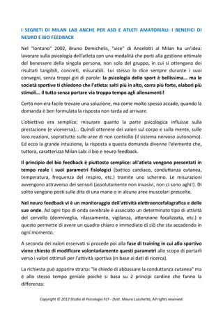 I SEGRETI DI MILAN LAB ANCHE PER ASD E ATLETI AMATORIALI: I BENEFICI DI
NEURO E BIO FEEDBACK

Nel "lontano" 2002, Bruno Demichelis, "vice" di Ancelotti al Milan ha un'idea:
lavorare sulla psicologia dell'atleta con una modalità che porti alla gestione ottimale
del benessere della singola persona, non solo del gruppo, in cui si ottengano dei
risultati tangibili, concreti, misurabili. Lui stesso lo dice sempre durante i suoi
convegni, senza troppi giri di parole: la psicologia dello sport è bellissima... ma le
società sportive ti chiedono che l'atleta: salti più in alto, corra più forte, elabori più
stimoli... il tutto senza portare via troppo tempo agli allenamenti!

Certo non era facile trovare una soluzione, ma come molto spesso accade, quando la
domanda è ben formulata la risposta non tarda ad arrivare.

L'obiettivo era semplice: misurare quanto la parte psicologica influisse sulla
prestazione (e viceversa)... Quindi ottenere dei valori sul corpo e sulla mente, sulle
loro reazioni, soprattutto sulle aree di non controllo (il sistema nervoso autonomo).
Ed ecco la grande intuizione, la risposta a questa domanda divenne l'elemento che,
tuttora, caratterizza Milan Lab: il bio e neuro feedback.

Il principio del bio feedback è piuttosto semplice: all'atleta vengono presentati in
tempo reale i suoi parametri fisiologici (battico cardiaco, conduttanza cutanea,
temperatura, frequenza del respiro, etc.) tramite uno schermo. Le misurazioni
avvengono attraverso dei sensori (assolutamente non invasivi, non ci sono aghi!). Di
solito vengono posti sulle dita di una mano o in alcune aree muscolari prescelte.

Nel neuro feedback vi è un monitoraggio dell'attività elettroencefalografica e delle
sue onde. Ad ogni tipo di onda cerebrale è associato un determinato tipo di attività
del cervello (dormiveglia, rilassamento, vigilanza, attenzione focalizzata, etc.) e
questo permette di avere un quadro chiaro e immediato di ciò che sta accadendo in
ogni momento.

A seconda dei valori osservati si procede poi alla fase di training in cui allo sportivo
viene chiesto di modificare volontariamente questi parametri allo scopo di portarli
verso i valori ottimali per l'attività sportiva (in base ai dati di ricerca).

La richiesta può apparire strana: "le chiedo di abbassare la conduttanza cutanea" ma
è allo stesso tempo geniale poichè si basa su 2 principi cardine che fanno la
differenza:

         Copyright © 2012 Studio di Psicologia FLY - Dott. Mauro Lucchetta, All rights reserved.
 