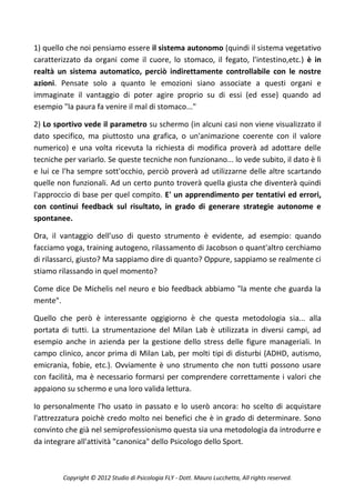 1) quello che noi pensiamo essere il sistema autonomo (quindi il sistema vegetativo
caratterizzato da organi come il cuore, lo stomaco, il fegato, l'intestino,etc.) è in
realtà un sistema automatico, perciò indirettamente controllabile con le nostre
azioni. Pensate solo a quanto le emozioni siano associate a questi organi e
immaginate il vantaggio di poter agire proprio su di essi (ed esse) quando ad
esempio "la paura fa venire il mal di stomaco..."

2) Lo sportivo vede il parametro su schermo (in alcuni casi non viene visualizzato il
dato specifico, ma piuttosto una grafica, o un'animazione coerente con il valore
numerico) e una volta ricevuta la richiesta di modifica proverà ad adottare delle
tecniche per variarlo. Se queste tecniche non funzionano... lo vede subito, il dato è lì
e lui ce l'ha sempre sott'occhio, perciò proverà ad utilizzarne delle altre scartando
quelle non funzionali. Ad un certo punto troverà quella giusta che diventerà quindi
l'approccio di base per quel compito. E' un apprendimento per tentativi ed errori,
con continui feedback sul risultato, in grado di generare strategie autonome e
spontanee.

Ora, il vantaggio dell'uso di questo strumento è evidente, ad esempio: quando
facciamo yoga, training autogeno, rilassamento di Jacobson o quant'altro cerchiamo
di rilassarci, giusto? Ma sappiamo dire di quanto? Oppure, sappiamo se realmente ci
stiamo rilassando in quel momento?

Come dice De Michelis nel neuro e bio feedback abbiamo "la mente che guarda la
mente".

Quello che però è interessante oggigiorno è che questa metodologia sia... alla
portata di tutti. La strumentazione del Milan Lab è utilizzata in diversi campi, ad
esempio anche in azienda per la gestione dello stress delle figure manageriali. In
campo clinico, ancor prima di Milan Lab, per molti tipi di disturbi (ADHD, autismo,
emicrania, fobie, etc.). Ovviamente è uno strumento che non tutti possono usare
con facilità, ma è necessario formarsi per comprendere correttamente i valori che
appaiono su schermo e una loro valida lettura.

Io personalmente l'ho usato in passato e lo userò ancora: ho scelto di acquistare
l'attrezzatura poichè credo molto nei benefici che è in grado di determinare. Sono
convinto che già nel semiprofessionismo questa sia una metodologia da introdurre e
da integrare all'attività "canonica" dello Psicologo dello Sport.



         Copyright © 2012 Studio di Psicologia FLY - Dott. Mauro Lucchetta, All rights reserved.
 