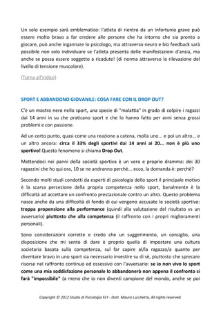 Un solo esempio sarà emblematico: l'atleta di rientro da un infortunio grave può
essere molto bravo a far credere alle persone che ha intorno che sia pronto a
giocare, può anche ingannare lo psicologo, ma attraverso neuro e bio feedback sarà
possibile non solo individuare se l'atleta presenta delle manifestazioni d'ansia, ma
anche se possa essere soggetto a ricadute! (di norma attraverso la rilevazione del
livello di tensione muscolare).

(Torna all'indice)



SPORT E ABBANDONO GIOVANILE: COSA FARE CON IL DROP OUT?

C'è un mostro nero nello sport, una specie di "malattia" in grado di colpire i ragazzi
dai 14 anni in su che praticano sport e che lo hanno fatto per anni senza grossi
problemi e con passione.

Ad un certo punto, quasi come una reazione a catena, molla uno... e poi un altro... e
un altro ancora: circa il 33% degli sportivi dai 14 anni ai 20... non è più uno
sportivo! Questo fenomeno si chiama Drop Out.

Mettendoci nei panni della società sportiva è un vero e proprio dramma: dei 30
ragazzini che ho qui ora, 10 se ne andranno perchè... ecco, la domanda è: perchè?

Secondo molti studi condotti da esperti di psicologia dello sport il principale motivo
è la scarsa percezione della propria competenza nello sport, banalmente è la
difficoltà ad accettare un confronto prestazionale contro un altro. Questo problema
nasce anche da una difficoltà di fondo di cui vengono accusate le società sportive:
troppa propensione alla performance (quindi alla valutazione del risultato vs un
avversario) piuttosto che alla competenza (il raffronto con i propri miglioramenti
personali).

Sono considerazioni corrette e credo che un suggerimento, un consiglio, una
disposizione che mi sento di dare è proprio quella di impostare una cultura
societaria basata sulla competenza, sul far capire al/la ragazzo/a quanto per
diventare bravo in uno sport sia necessario investire su di sè, piuttosto che sprecare
risorse nel raffronto continuo ed ossessivo con l'avversario: se io non vivo lo sport
come una mia soddisfazione personale lo abbandonerò non appena il confronto si
farà "impossibile" (a meno che io non diventi campione del mondo, anche se poi


         Copyright © 2012 Studio di Psicologia FLY - Dott. Mauro Lucchetta, All rights reserved.
 