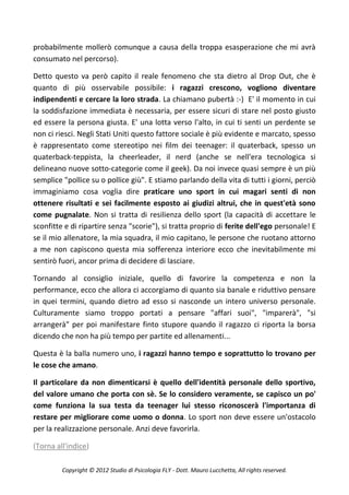 probabilmente mollerò comunque a causa della troppa esasperazione che mi avrà
consumato nel percorso).

Detto questo va però capito il reale fenomeno che sta dietro al Drop Out, che è
quanto di più osservabile possibile: i ragazzi crescono, vogliono diventare
indipendenti e cercare la loro strada. La chiamano pubertà :-) E' il momento in cui
la soddisfazione immediata è necessaria, per essere sicuri di stare nel posto giusto
ed essere la persona giusta. E' una lotta verso l'alto, in cui ti senti un perdente se
non ci riesci. Negli Stati Uniti questo fattore sociale è più evidente e marcato, spesso
è rappresentato come stereotipo nei film dei teenager: il quaterback, spesso un
quaterback-teppista, la cheerleader, il nerd (anche se nell'era tecnologica si
delineano nuove sotto-categorie come il geek). Da noi invece quasi sempre è un più
semplice "pollice su o pollice giù". E stiamo parlando della vita di tutti i giorni, perciò
immaginiamo cosa voglia dire praticare uno sport in cui magari senti di non
ottenere risultati e sei facilmente esposto ai giudizi altrui, che in quest'età sono
come pugnalate. Non si tratta di resilienza dello sport (la capacità di accettare le
sconfitte e di ripartire senza "scorie"), si tratta proprio di ferite dell'ego personale! E
se il mio allenatore, la mia squadra, il mio capitano, le persone che ruotano attorno
a me non capiscono questa mia sofferenza interiore ecco che inevitabilmente mi
sentirò fuori, ancor prima di decidere di lasciare.

Tornando al consiglio iniziale, quello di favorire la competenza e non la
performance, ecco che allora ci accorgiamo di quanto sia banale e riduttivo pensare
in quei termini, quando dietro ad esso si nasconde un intero universo personale.
Culturamente siamo troppo portati a pensare "affari suoi", "imparerà", "si
arrangerà" per poi manifestare finto stupore quando il ragazzo ci riporta la borsa
dicendo che non ha più tempo per partite ed allenamenti...

Questa è la balla numero uno, i ragazzi hanno tempo e soprattutto lo trovano per
le cose che amano.

Il particolare da non dimenticarsi è quello dell'identità personale dello sportivo,
del valore umano che porta con sè. Se lo considero veramente, se capisco un po'
come funziona la sua testa da teenager lui stesso riconoscerà l'importanza di
restare per migliorare come uomo o donna. Lo sport non deve essere un'ostacolo
per la realizzazione personale. Anzi deve favorirla.

(Torna all'indice)

         Copyright © 2012 Studio di Psicologia FLY - Dott. Mauro Lucchetta, All rights reserved.
 