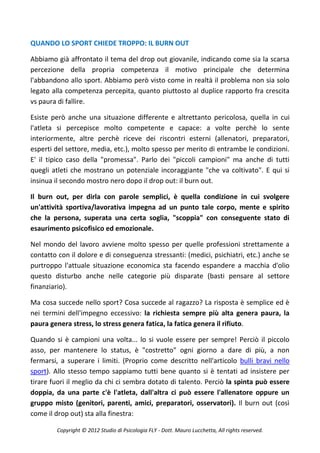 QUANDO LO SPORT CHIEDE TROPPO: IL BURN OUT

Abbiamo già affrontato il tema del drop out giovanile, indicando come sia la scarsa
percezione della propria competenza il motivo principale che determina
l'abbandono allo sport. Abbiamo però visto come in realtà il problema non sia solo
legato alla competenza percepita, quanto piuttosto al duplice rapporto fra crescita
vs paura di fallire.

Esiste però anche una situazione differente e altrettanto pericolosa, quella in cui
l'atleta si percepisce molto competente e capace: a volte perchè lo sente
interiormente, altre perchè riceve dei riscontri esterni (allenatori, preparatori,
esperti del settore, media, etc.), molto spesso per merito di entrambe le condizioni.
E' il tipico caso della "promessa". Parlo dei "piccoli campioni" ma anche di tutti
quegli atleti che mostrano un potenziale incoraggiante "che va coltivato". E qui si
insinua il secondo mostro nero dopo il drop out: il burn out.

Il burn out, per dirla con parole semplici, è quella condizione in cui svolgere
un'attività sportiva/lavorativa impegna ad un punto tale corpo, mente e spirito
che la persona, superata una certa soglia, "scoppia" con conseguente stato di
esaurimento psicofisico ed emozionale.

Nel mondo del lavoro avviene molto spesso per quelle professioni strettamente a
contatto con il dolore e di conseguenza stressanti: (medici, psichiatri, etc.) anche se
purtroppo l'attuale situazione economica sta facendo espandere a macchia d'olio
questo disturbo anche nelle categorie più disparate (basti pensare al settore
finanziario).

Ma cosa succede nello sport? Cosa succede al ragazzo? La risposta è semplice ed è
nei termini dell'impegno eccessivo: la richiesta sempre più alta genera paura, la
paura genera stress, lo stress genera fatica, la fatica genera il rifiuto.

Quando si è campioni una volta... lo si vuole essere per sempre! Perciò il piccolo
asso, per mantenere lo status, è "costretto" ogni giorno a dare di più, a non
fermarsi, a superare i limiti. (Proprio come descritto nell'articolo bulli bravi nello
sport). Allo stesso tempo sappiamo tutti bene quanto si è tentati ad insistere per
tirare fuori il meglio da chi ci sembra dotato di talento. Perciò la spinta può essere
doppia, da una parte c'è l'atleta, dall'altra ci può essere l'allenatore oppure un
gruppo misto (genitori, parenti, amici, preparatori, osservatori). Il burn out (così
come il drop out) sta alla finestra:

        Copyright © 2012 Studio di Psicologia FLY - Dott. Mauro Lucchetta, All rights reserved.
 