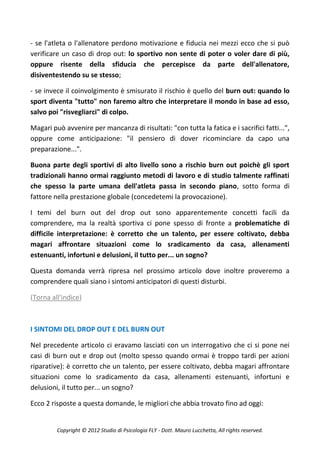 - se l'atleta o l'allenatore perdono motivazione e fiducia nei mezzi ecco che si può
verificare un caso di drop out: lo sportivo non sente di poter o voler dare di più,
oppure risente della sfiducia che percepisce da parte dell'allenatore,
disiventestendo su se stesso;

- se invece il coinvolgimento è smisurato il rischio è quello del burn out: quando lo
sport diventa "tutto" non faremo altro che interpretare il mondo in base ad esso,
salvo poi "risvegliarci" di colpo.

Magari può avvenire per mancanza di risultati: "con tutta la fatica e i sacrifici fatti...",
oppure come anticipazione: "il pensiero di dover ricominciare da capo una
preparazione...".

Buona parte degli sportivi di alto livello sono a rischio burn out poichè gli sport
tradizionali hanno ormai raggiunto metodi di lavoro e di studio talmente raffinati
che spesso la parte umana dell'atleta passa in secondo piano, sotto forma di
fattore nella prestazione globale (concedetemi la provocazione).

I temi del burn out del drop out sono apparentemente concetti facili da
comprendere, ma la realtà sportiva ci pone spesso di fronte a problematiche di
difficile interpretazione: è corretto che un talento, per essere coltivato, debba
magari affrontare situazioni come lo sradicamento da casa, allenamenti
estenuanti, infortuni e delusioni, il tutto per... un sogno?

Questa domanda verrà ripresa nel prossimo articolo dove inoltre proveremo a
comprendere quali siano i sintomi anticipatori di questi disturbi.

(Torna all'indice)



I SINTOMI DEL DROP OUT E DEL BURN OUT

Nel precedente articolo ci eravamo lasciati con un interrogativo che ci si pone nei
casi di burn out e drop out (molto spesso quando ormai è troppo tardi per azioni
riparative): è corretto che un talento, per essere coltivato, debba magari affrontare
situazioni come lo sradicamento da casa, allenamenti estenuanti, infortuni e
delusioni, il tutto per... un sogno?

Ecco 2 risposte a questa domande, le migliori che abbia trovato fino ad oggi:


         Copyright © 2012 Studio di Psicologia FLY - Dott. Mauro Lucchetta, All rights reserved.
 