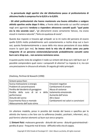 - la percentuale degli sportivi che dal dilettantismo passa al professionismo di
altissimo livello è compresa fra lo 0,01% e lo 0,03%.

- Gli atleti professionisti che hanno mantenuto una buona attitudine a svolgere
attività sportive anche dopo il ritiro, a fronte della domanda sui sacrifici compiuti
negli anni agonistici tendono a rispondere attraverso concetti quali: "quel posto
era la mia seconda casa", "gli allenamenti erano certamente faticosi, ma erano
vissuti in maniera naturale","farlo era qualcosa di ovvio".

Queste due risposte si trovano agli antipodi: se io mi nutro del pensiero di essere
quello 0,01% molto probabilmente sarò costantemente a rischio drop out e burn
out, questo fondamentalmente a causa della mia stessa percezione di cosa debba
essere lo sport (per me). Se invece vivrò la mia vita di atleta come una parte
integrante di un percorso esistenziale/personale probabilmente concetti come
burn out e drop out... non avranno nemmeno senso.

A questo punto resta da sciogliere il nodo sui sintomi del drop out e del burn out. E'
possibile comprendere quali siano i campanelli di allarme? La risposta è sì, ma con
una precisazione in chiusura di articolo. Di seguito gli indici principali:



(Hackney, Perlman & Nowachi (1990)

Sintomi psico-fisici:
Scarsa motivazione o energia        Emozioni negative
Problemi di concentrazione          Cambiamenti d’umore
Perdita del desiderio di gareggiare Abuso di sostanze
Perdita della cura di sé e della Isolamento emozionale
performance                         Aumento dell’ansia
Disturbi del sonno                  Alti e bassi
Esaurimento fisico e mentale        Cambiamenti nei valori e convinzioni
Abbassamento dell’auto-stima


Un ulteriore modello, preso in prestito dal mondo del lavoro e specifico per le
attività che hanno a che fare con la sofferenza (medici, psichiatri, infermieri, etc.),
può fornirci ulteriori elementi sul burn out vero e proprio:

1) Sintomi fisici: malessere generale · disturbi del sonno · disturbi gastrointestinali ·
perdita di peso · frequente mal di testa · difficoltà nella vita di coppia.

         Copyright © 2012 Studio di Psicologia FLY - Dott. Mauro Lucchetta, All rights reserved.
 