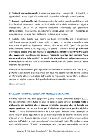 2) Sintomi comportamentali: impazienza eccessiva · impulsività · irritabilità e
aggressività · abuso di psicofarmaci e di alcol · conflitti in famiglia e con il partner.

3) Sintomi cognitivo-affettivi: distacco emotivo dai malati, non disponibilità verso i
loro familiari (evitamento delle relazioni, delle visite, delle telefonate) · rigidità
intellettuale, utilizzo di un modello lavorativo stereotipato con procedure
standardizzate · negativismo, atteggiamento critico verso i colleghi · mancanza di
entusiasmo nel lavoro e fuori dal lavoro · cinismo · depressione.

Il modello nella tabella può essere un buon riferimento, ma è importante
sottolineare un aspetto critico: non esiste teenager che non viva in qualche modo
una sorta di periodo depressivo, mistico, alternativo, dark, "post" sia perchè
effettivamente vissuto dal/la ragazzo/a, sia perchè... di moda! Perciò gli indicatori
dovrebbero essere presi con le pinze e soprattutto andrebbero suddivisi fra quelli
che avvengono specificamente durante l'esercizio sportivo (ad esempio "non
dorme mai prima delle partite") da quelli che si manifestano indipendentemente
da esso oppure che non sono strettamente riconducibili alla pratica atletica ("sono
mesi che non dorme").

Infine un ultimissimo consiglio: ognuno di noi desidera essere unico e di fatto è così,
pertanto la condizione di uno sportivo non deve mai essere stabilita da uno schema
di riferimento attraverso il gioco del "quello ce l'ha, quello non ce l'ha". Si ottiene
sempre un miglior responso dialogando direttamente con l'interessato!

(Torna all'indice)



L'ITALIA HA "VINTO" GLI EUROPEI: UN MODELLO DA REPLICARE

L'arbitro fischia la fine. Italia Spagna 0-4 (Calcio - Finale Campionati Europei 2012).
Ma stranamente sembra tutto ok, anzi c'è persino quella sorta di pienezza mista a
malinconia per qualcosa che è appena terminato, qualcosa che ha lasciato un
segno, qualcosa che, se non fosse per il risultato, si potrebbe persino definire
"bello". E forse, indipendentemente da tutto, questi Europei sono l'esempio di
come lo sport possa appartenere ad un livello superiore ed essere l'emblema di un
modo di vivere, di come spesso, se non ci si perde in inutili sofismi, tornare ad un
principio del "vi dico le cose come stanno" renda tutto più facile. Alla guida avevamo
un Prandelli formato "Totale": un uomo per tutto, nel vero senso della parola, in

         Copyright © 2012 Studio di Psicologia FLY - Dott. Mauro Lucchetta, All rights reserved.
 