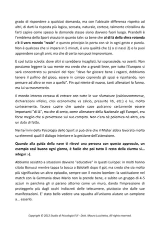 grado di rispondere a qualsiasi domanda, ma con l'abissale differenza rispetto ad
altri, di darti la risposta più logica, sensata, naturale, cortese, talmente cristallina da
farti capire come spesso le domande stesse siano davvero fuori luogo. Prandelli è
l'emblema dello Sport vissuto in quanto tale: sa bene che al di là della sfera rotonda
c'è il vero mondo "reale" e questo principio lo porta con sè in ogni gesto e parola.
Non è qualcosa che si impara in 5 minuti, è una qualità che 1) o ci nasci 2) o la puoi
apprendere con gli anni, ma che di certo non puoi improvvisare.

E così tutto scivola: dove altri si sarebbero incagliati, lui soprassiede, va avanti. Non
possiamo leggere la sua mente ma credo che a grandi linee, per tutto l'Europeo si
sarà concentrato su pensieri del tipo: "devo far giocare bene i ragazzi, dobbiamo
tenere il pallino del gioco, essere in campo coprendo gli spazi e ripartendo, non
pensare ad altro se non a quello". Fin qui niente di nuovo, tanti allenatori lo fanno,
ma lui sa trasmetterlo.

Il mondo intorno cercava di entrare con tutte le sue sfumature (calcioscommesse,
dichiarazioni infelici, crisi economiche vs calcio, presunte liti, etc.) e lui, molto
cortesemente, faceva capire che queste cose potranno certamente essere
importanti "di là", ma che di certo, come allenatore della Nazionale agli Europei, era
forse meglio che si proiettasse sul suo compito. Non c'era nè polemica nè altro, era
un dato di fatto.

Nei termini della Psicologia dello Sport si può dire che il Mister abbia lavorato molto
su elementi quali il dialogo interiore e la gestione dell'attenzione.

Quando alla guida della nave ti ritrovi una persona con questo approccio, un
esempio così buono ogni giorno, è facile che poi tutto il resto della ciurma si...
adegui :-).

Abbiamo assistito a situazioni davvero "educative" in questi Europei: in molti hanno
citato Bonucci mentre tappa la bocca a Balotelli dopo il gol, ma credo che sia molto
più significativo un altro episodio, sempre con il nostro bomber: la sostituzione nel
match con la Germania dove Mario non la prende bene, e subito un gruppo di 4-5
azzuri in panchina gli si parano attorno come un muro, dando l'impressione di
proteggerlo più dagli occhi indiscreti delle telecamere, piuttosto che dalle sue
manifestazioni. E' stato bello vedere una squadra all'unisono aiutare un campione
a... esserlo.



         Copyright © 2012 Studio di Psicologia FLY - Dott. Mauro Lucchetta, All rights reserved.
 