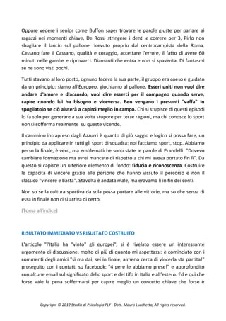 Oppure vedere i senior come Buffon saper trovare le parole giuste per parlare ai
ragazzi nei momenti chiave, De Rossi stringere i denti e correre per 3, Pirlo non
sbagliare il lancio sul pallone ricevuto proprio dal centrocampista della Roma.
Cassano fare il Cassano, qualità e coraggio, accettare l'errore, il fatto di avere 60
minuti nelle gambe e riprovarci. Diamanti che entra e non si spaventa. Di fantasmi
se ne sono visti pochi.

Tutti stavano al loro posto, ognuno faceva la sua parte, il gruppo era coeso e guidato
da un principio: siamo all'Europeo, giochiamo al pallone. Esseri uniti non vuol dire
andare d'amore e d'accordo, vuol dire esserci per il compagno quando serve,
capire quando lui ha bisogno e viceversa. Ben vengano i presunti "vaffa" in
spogliatoio se ciò aiuterà a capirci meglio in campo. Chi si stupisce di questi episodi
lo fa solo per generare a sua volta stupore per terze ragioni, ma chi conosce lo sport
non si sofferma realmente su queste vicende.

Il cammino intrapreso dagli Azzurri è quanto di più saggio e logico si possa fare, un
principio da applicare in tutti gli sport di squadra: noi facciamo sport, stop. Abbiamo
perso la finale, è vero, ma emblematiche sono state le parole di Prandelli: "Dovevo
cambiare formazione ma avrei mancato di rispetto a chi mi aveva portato fin lì". Da
questo si capisce un ulteriore elemento di fondo: fiducia e riconoscenza. Costruire
le capacità di vincere grazie alle persone che hanno vissuto il percorso e non il
classico "vincere e basta". Stavolta è andata male, ma eravamo lì in fin dei conti.

Non so se la cultura sportiva da sola possa portare alle vittorie, ma so che senza di
essa in finale non ci si arriva di certo.

(Torna all'indice)



RISULTATO IMMEDIATO VS RISULTATO COSTRUITO

L'articolo "l'Italia ha "vinto" gli europei", si è rivelato essere un interessante
argomento di discussione, molto di più di quanto mi aspettassi: è cominciato con i
commenti degli amici "sì ma dai, sei in finale, almeno cerca di vincerla sta partita!"
proseguito con i contatti su facebook: "4 pere le abbiamo prese!" e approfondito
con alcune email sul significato dello sport e del tifo in Italia e all'estero. Ed è qui che
forse vale la pena soffermarsi per capire meglio un concetto chiave che forse è



         Copyright © 2012 Studio di Psicologia FLY - Dott. Mauro Lucchetta, All rights reserved.
 
