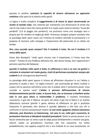 passato in sordina: costruire la capacità di vincere attraverso un approccio
realistico sullo sport (e la vittoria nello sport).

La logica è molto semplice: il suggerimento è di vivere lo sport conservando un
occhio al mondo reale, non soltanto per mantenere una dimensione di verità che
non fa mai male e men che meno perchè la si vuole usare come la classica "scusa dei
perdenti" (c'è di peggio che perdere!), ma piuttosto come una strategia vera e
propria per far rendere al meglio gli atleti. Premessa: bisogna sempre ricordarsi che
la psicologia dello sport nasce con l'intento di rendere ottimale la prestazione e si
propone di lavorare sullo sviluppo e l'espressione del potenziale di un atleta nel
tempo.

Ora, cosa succede quasi sempre? Che il risultato è tutto. Da noi il risultato è il
senso dello sport.

Come dice Boniperti: "nello sport vincere non è importante, è l'unica cosa che
conta!". Trattasi di una freddura deliziosa che, allo stesso tempo, ben rappresenta il
pensiero sportivo del belpaese:

quando il risultato nello sport è tutto, la sofferenza è vera e se non sai gestire e
veicolare le emozioni nel modo giusto, rischi di performare prestazioni sempre più
scadenti (e di conseguenza deprimenti).

Lo psicologo dello sport spesso si ritrova ad affrontare situazioni in cui l'atleta si
presenta in studio e dice: "io voglio vincere!", poi osservando gli ultimi risultati si
scopre che lo sportivo nell'ultimo anno non è andato oltre il ventesimo posto. Cosa
succede in questo caso? L'atleta è pervaso dall'ossessione di vincere
fondamentalmente perchè crede, in buona fede, che se tornasse a trionfare anche
solo in una gara allora si risolverebbe il problema, il risultato immediato
scacciacrisi, il gol che ti sblocca. Se però nel calcio il gol che ti libera è un evento
abbastanza comune (poichè il gesto atletico di effettuare un gol è piuttosto
frequente in generale), ben diverso è quando abbiamo a che fare con chi si
confronta in termini prestazionali relativi: la così tanto agognata vittoria istantanea
ottenuta, può diventare un boomerang nel caso in cui, nelle gare successive, le
prestazioni ritornino ai deludenti standard precedenti. Detto in parole povere: se io
faccio ventesimo per un anno e poi di colpo passo direttamente a vincere una gara,
otterrò subito un grandissimo incentivo alla mia autostima, ma molto
probabilmente, non appena scoprirò che si era trattato di un caso eccezionale, mi

         Copyright © 2012 Studio di Psicologia FLY - Dott. Mauro Lucchetta, All rights reserved.
 