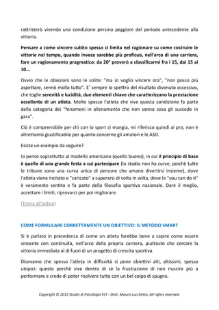 rattristerò vivendo una condizione persino peggiore del periodo antecedente alla
vittoria.

Pensare a come vincere subito spesso ci limita nel ragionare su come costruire le
vittorie nel tempo, quando invece sarebbe più proficuo, nell'arco di una carriera,
fare un ragionamento pragmatico: da 20° proverò a classificarmi fra i 15, dai 15 ai
10...

Ovvio che le obiezioni sono le solite: "ma io voglio vincere ora", "non posso più
aspettare, sennò mollo tutto". E' sempre lo spettro del risultato divenuto ossessivo,
che toglie serenità e lucidità, due elementi chiave che caratterizzano la prestazione
eccellente di un atleta. Molto spesso l'atleta che vive questa condizione fa parte
della categoria dei "fenomeni in allenamento che non sanno cosa gli succede in
gara".

Ciò è comprensibile per chi con lo sport ci mangia, mi riferisco quindi ai pro, non è
altrettanto giustificabile per quanto concerne gli amatori e le ASD.

Esiste un esempio da seguire?

Io penso soprattutto al modello americano (quello buono), in cui il principio di base
è quello di una grande festa a cui partecipare (lo stadio non ha curve, poichè tutte
le tribune sono una curva unica di persone che amano divertirsi insieme), dove
l'atleta viene incitato e "caricato" a superarsi di volta in volta, dove lo "you can do it"
è veramente sentito e fa parte della filosofia sportiva nazionale. Dare il meglio,
accettare i limiti, riprovarci per poi migliorare.

(Torna all'indice)



COME FORMULARE CORRETTAMENTE UN OBIETTIVO: IL METODO SMART

Si è parlato in precedenza di come un atleta farebbe bene a capire come essere
vincente con continuità, nell'arco della propria carriera, piuttosto che cercare la
vittoria immediata al di fuori di un progetto di crescita sportiva.

Dicevamo che spesso l'atleta in difficoltà si pone obiettivi alti, altissimi, spesso
utopici: questo perchè vive dentro di sè la frustrazione di non riuscire più a
performare e crede di poter risolvere tutto con un bel colpo di spugna.


         Copyright © 2012 Studio di Psicologia FLY - Dott. Mauro Lucchetta, All rights reserved.
 