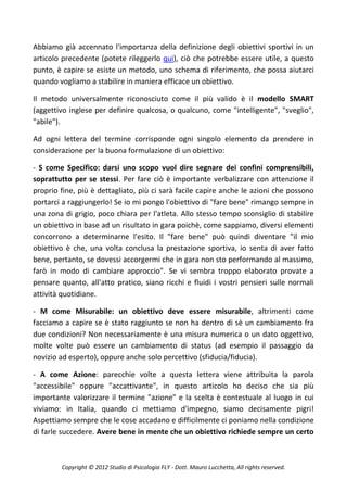 Abbiamo già accennato l'importanza della definizione degli obiettivi sportivi in un
articolo precedente (potete rileggerlo qui), ciò che potrebbe essere utile, a questo
punto, è capire se esiste un metodo, uno schema di riferimento, che possa aiutarci
quando vogliamo a stabilire in maniera efficace un obiettivo.

Il metodo universalmente riconosciuto come il più valido è il modello SMART
(aggettivo inglese per definire qualcosa, o qualcuno, come "intelligente", "sveglio",
"abile").

Ad ogni lettera del termine corrisponde ogni singolo elemento da prendere in
considerazione per la buona formulazione di un obiettivo:

- S come Specifico: darsi uno scopo vuol dire segnare dei confini comprensibili,
soprattutto per se stessi. Per fare ciò è importante verbalizzare con attenzione il
proprio fine, più è dettagliato, più ci sarà facile capire anche le azioni che possono
portarci a raggiungerlo! Se io mi pongo l'obiettivo di "fare bene" rimango sempre in
una zona di grigio, poco chiara per l'atleta. Allo stesso tempo sconsiglio di stabilire
un obiettivo in base ad un risultato in gara poichè, come sappiamo, diversi elementi
concorrono a determinarne l'esito. Il "fare bene" può quindi diventare "il mio
obiettivo è che, una volta conclusa la prestazione sportiva, io senta di aver fatto
bene, pertanto, se dovessi accorgermi che in gara non sto performando al massimo,
farò in modo di cambiare approccio". Se vi sembra troppo elaborato provate a
pensare quanto, all'atto pratico, siano ricchi e fluidi i vostri pensieri sulle normali
attività quotidiane.

- M come Misurabile: un obiettivo deve essere misurabile, altrimenti come
facciamo a capire se è stato raggiunto se non ha dentro di sè un cambiamento fra
due condizioni? Non necessariamente è una misura numerica o un dato oggettivo,
molte volte può essere un cambiamento di status (ad esempio il passaggio da
novizio ad esperto), oppure anche solo percettivo (sfiducia/fiducia).

- A come Azione: parecchie volte a questa lettera viene attribuita la parola
"accessibile" oppure "accattivante", in questo articolo ho deciso che sia più
importante valorizzare il termine "azione" e la scelta è contestuale al luogo in cui
viviamo: in Italia, quando ci mettiamo d'impegno, siamo decisamente pigri!
Aspettiamo sempre che le cose accadano e difficilmente ci poniamo nella condizione
di farle succedere. Avere bene in mente che un obiettivo richiede sempre un certo



        Copyright © 2012 Studio di Psicologia FLY - Dott. Mauro Lucchetta, All rights reserved.
 