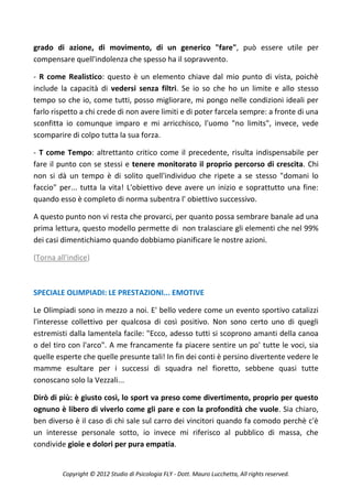 grado di azione, di movimento, di un generico "fare", può essere utile per
compensare quell'indolenza che spesso ha il sopravvento.

- R come Realistico: questo è un elemento chiave dal mio punto di vista, poichè
include la capacità di vedersi senza filtri. Se io so che ho un limite e allo stesso
tempo so che io, come tutti, posso migliorare, mi pongo nelle condizioni ideali per
farlo rispetto a chi crede di non avere limiti e di poter farcela sempre: a fronte di una
sconfitta io comunque imparo e mi arricchisco, l'uomo "no limits", invece, vede
scomparire di colpo tutta la sua forza.

- T come Tempo: altrettanto critico come il precedente, risulta indispensabile per
fare il punto con se stessi e tenere monitorato il proprio percorso di crescita. Chi
non si dà un tempo è di solito quell'individuo che ripete a se stesso "domani lo
faccio" per... tutta la vita! L'obiettivo deve avere un inizio e soprattutto una fine:
quando esso è completo di norma subentra l' obiettivo successivo.

A questo punto non vi resta che provarci, per quanto possa sembrare banale ad una
prima lettura, questo modello permette di non tralasciare gli elementi che nel 99%
dei casi dimentichiamo quando dobbiamo pianificare le nostre azioni.

(Torna all'indice)



SPECIALE OLIMPIADI: LE PRESTAZIONI... EMOTIVE

Le Olimpiadi sono in mezzo a noi. E' bello vedere come un evento sportivo catalizzi
l'interesse collettivo per qualcosa di così positivo. Non sono certo uno di quegli
estremisti dalla lamentela facile: "Ecco, adesso tutti si scoprono amanti della canoa
o del tiro con l'arco". A me francamente fa piacere sentire un po' tutte le voci, sia
quelle esperte che quelle presunte tali! In fin dei conti è persino divertente vedere le
mamme esultare per i successi di squadra nel fioretto, sebbene quasi tutte
conoscano solo la Vezzali...

Dirò di più: è giusto così, lo sport va preso come divertimento, proprio per questo
ognuno è libero di viverlo come gli pare e con la profondità che vuole. Sia chiaro,
ben diverso è il caso di chi sale sul carro dei vincitori quando fa comodo perchè c'è
un interesse personale sotto, io invece mi riferisco al pubblico di massa, che
condivide gioie e dolori per pura empatia.


         Copyright © 2012 Studio di Psicologia FLY - Dott. Mauro Lucchetta, All rights reserved.
 