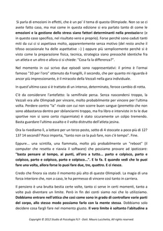 Si parla di emozioni in effetti, che è un po' il tema di questa Olimpiade. Non so se ci
avete fatto caso, ma mai come in questa edizione si era parlato tanto di come le
emozioni e la gestione dello stress siano fattori determinanti nella prestazione (e
in questo caso specifico, nel risultato vero e proprio). Forse perchè sono caduti tanti
miti da cui ci si aspettava molto, apparentemente senza motivo (del resto anche il
tifoso occasionale ha delle aspettative :-) ) oppure più semplicemente perchè si è
visto come la preparazione fisica, tecnica, strategica siano pressochè identiche fra
un atleta e un altro e allora ci si chiede: "Cosa fa la differenza?".

Nel momento in cui scrivo due episodi sono rappresentativi: il primo è l'ormai
famoso "10 per l'oro" ottenuto da Frangilli, il secondo, che per quanto mi riguarda è
ancor più impressionante, è il miracolo della Vezzali nella gara individuale.

In quest'ultimo caso si è trattato di un intenso, determinato, feroce cambio di rotta.

C'è da considerare l'antefatto: la semifinale persa. Senza nascondersi troppo, la
Vezzali era alle Olimpiadi per vincere, molto probabilmente per vincere per l'ultima
volta. Perdere contro "la" rivale con cui non scorre buon sangue (premetto che non
sono abbastanza dentro per sbilanciarmi troppo, ma fra libro e interviste in tv le due
sportive non si sono certo risparmiate) è stato sicuramente un colpo tremendo.
Basta guardare l'ultimo assalto e il volto distrutto dell'atleta jesina.

Ora la rivediamo lì, a lottare per un terzo posto, sotto di 4 stoccate a poco più di 12?
13? 14 secondi? Poco importa, "tanto non ce la può fare, non c'è tempo". Fine.

Eppure... una scintilla, una fiammata, molto più probabilmente un "reboot" (il
computer che resetta e riavvia il software) che possiamo provare ad ipotizzare:
"basta pensare al tempo, ai punti, all'oro a tutto... parto e colpisco, parto e
colpisco, parto e colpisco, parto e colpisco...". E lo fa. E quando vedi che lo puoi
fare una volta, allora forse lo puoi fare due, tre, quattro. E ci riesce.

Credo che finora sia stato il momento più alto di queste Olimpiadi. La magia di una
forza interiore che, non a caso, le ha permesso di vincere così tanto in carriera.

Il pensiero è una brutta bestia certe volte, tanto ci serve in certi momenti, tanto a
volte può diventare un limite. Però in fin dei conti siamo noi che lo utilizziamo.
Dobbiamo entrare nell'ottica che così come sono in grado di controllare varie parti
del corpo, allo stesso modo possiamo farlo con la mente stessa. Dobbiamo solo
decidere cosa fargli fare nel momento giusto. Il vero limite è soltanto l'abitudine a

         Copyright © 2012 Studio di Psicologia FLY - Dott. Mauro Lucchetta, All rights reserved.
 