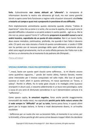 farlo. Culturalmente non siamo abituati ad "allenarlo": lo riempiamo di
informazioni durante la nostra vita attraverso gli studi, ma non siamo granchè
istruiti a capire come farlo funzionare a regime nelle situazioni stressanti: ci si limita
a testarlo sul campo e quasi mai a prepararlo in previsione di una difficoltà.

Però implicitamente ammettiamo questo elemento quando citiamo "l'atleta di
esperienza": colui che sa come ci si sente, che sa cosa lo aspetta, che sa quali sono le
possibili difficoltà e situazioni a cui potrà andare in contro poichè... egli ne sa. Ma io
che non so, posso sapere? Certo! E' sufficiente prepararsi ai possibili scenari a cui si
andrà incontro, soprattutto da un punto di vista emotivo. Non è un lavoro facile,
deve essere metodico, continuativo, profondo, ma quando è ben fatto è davvero
utile. C'è però una nota stonata a fronte di questa considerazone: a Londra il CONI
non ha portato con sè nessuno psicologo dello sport ufficiale, certamente alcuni
atleti sono seguiti privatamente, ma fa un certo effetto pensare che l'Italia non si dia
da fare su un elemento che al momento fa da padrone alle Olimpiadi...

(Torna all'indice)



SPECIALE OLIMPIADI: ITALIA FRA SOFFERENZA E DIVERTIMENTO

"...massì, basta con questo sport vissuto come sofferenza... io mi diverto ancora
come quand'ero ragazzino..." parole del nostro atleta, Fabrizio Donato, mentre
viene intervistato per il bronzo conquistato nel salto triplo. Alla luce di quanto
successo ai nostri atleti in questa settimana, mi nasce spontaneo un "bravo, ci
voleva". Perchè in effetti, fra le tante gioie vissute e le medaglie vinte (successi
straripanti in alcuni casi), ci stavamo addentrando in un buco nero psicologico, tutto
a causa di una serie di sfortunate coincidenze in cui il denominatore comune è la
"sofferenza"...

Come spesso capita, le emozioni negative, forse anche perchè maggiormente
romanzabili dai media stessi, ma soprattutto perchè parte della natura umana che
si vede sempre in "difficoltà" un po' su tutto, hanno preso forza, in questi ultimi
giorni per la truppa italiana, in forme e modi decisamente diversi, in un'insolita
escalation:

- Sofferenza per un nuoto che non va (eccezion fatta, al momento in cui scrivo, per
la Grimaldi), o forse perchè gli altri vanno ormai davvero troppo! Atleti che decidono

         Copyright © 2012 Studio di Psicologia FLY - Dott. Mauro Lucchetta, All rights reserved.
 
