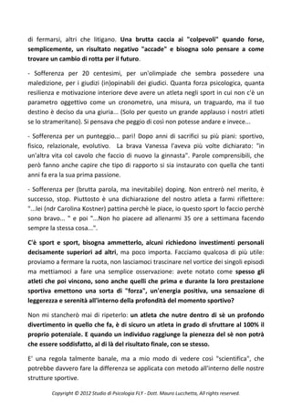 di fermarsi, altri che litigano. Una brutta caccia ai "colpevoli" quando forse,
semplicemente, un risultato negativo "accade" e bisogna solo pensare a come
trovare un cambio di rotta per il futuro.

- Sofferenza per 20 centesimi, per un'olimpiade che sembra possedere una
maledizione, per i giudizi (in)opinabili dei giudici. Quanta forza psicologica, quanta
resilienza e motivazione interiore deve avere un atleta negli sport in cui non c'è un
parametro oggettivo come un cronometro, una misura, un traguardo, ma il tuo
destino è deciso da una giuria... (Solo per questo un grande applauso i nostri atleti
se lo strameritano). Si pensava che peggio di così non potesse andare e invece...

- Sofferenza per un punteggio... pari! Dopo anni di sacrifici su più piani: sportivo,
fisico, relazionale, evolutivo. La brava Vanessa l'aveva più volte dichiarato: "in
un'altra vita col cavolo che faccio di nuovo la ginnasta". Parole comprensibili, che
però fanno anche capire che tipo di rapporto si sia instaurato con quella che tanti
anni fa era la sua prima passione.

- Sofferenza per (brutta parola, ma inevitabile) doping. Non entrerò nel merito, è
successo, stop. Piuttosto è una dichiarazione del nostro atleta a farmi riflettere:
"...lei (ndr Carolina Kostner) pattina perchè le piace, io questo sport lo faccio perchè
sono bravo... " e poi "...Non ho piacere ad allenarmi 35 ore a settimana facendo
sempre la stessa cosa...".

C'è sport e sport, bisogna ammetterlo, alcuni richiedono investimenti personali
decisamente superiori ad altri, ma poco importa. Facciamo qualcosa di più utile:
proviamo a fermare la ruota, non lasciamoci trascinare nel vortice dei singoli episodi
ma mettiamoci a fare una semplice osservazione: avete notato come spesso gli
atleti che poi vincono, sono anche quelli che prima e durante la loro prestazione
sportiva emettono una sorta di "forza", un'energia positiva, una sensazione di
leggerezza e serenità all'interno della profondità del momento sportivo?

Non mi stancherò mai di ripeterlo: un atleta che nutre dentro di sè un profondo
divertimento in quello che fa, è di sicuro un atleta in grado di sfruttare al 100% il
proprio potenziale. E quando un individuo raggiunge la pienezza del sè non potrà
che essere soddisfatto, al di là del risultato finale, con se stesso.

E' una regola talmente banale, ma a mio modo di vedere così "scientifica", che
potrebbe davvero fare la differenza se applicata con metodo all'interno delle nostre
strutture sportive.

         Copyright © 2012 Studio di Psicologia FLY - Dott. Mauro Lucchetta, All rights reserved.
 