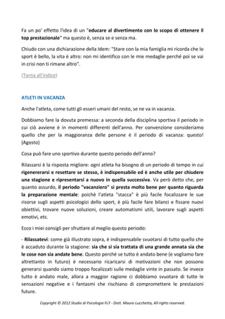 Fa un po' effetto l'idea di un "educare al divertimento con lo scopo di ottenere il
top prestazionale" ma questo è, senza se e senza ma.

Chiudo con una dichiarazione della Idem: "Stare con la mia famiglia mi ricorda che lo
sport è bello, la vita è altro: non mi identifico con le mie medaglie perché poi se vai
in crisi non ti rimane altro".

(Torna all'indice)



ATLETI IN VACANZA

Anche l'atleta, come tutti gli esseri umani del resto, se ne va in vacanza.

Dobbiamo fare la dovuta premessa: a seconda della disciplina sportiva il periodo in
cui ciò avviene è in momenti differenti dell'anno. Per convenzione consideriamo
quello che per la maggioranza delle persone è il periodo di vacanza: questo!
(Agosto)

Cosa può fare uno sportivo durante questo periodo dell'anno?

Rilassarsi è la risposta migliore: ogni atleta ha bisogno di un periodo di tempo in cui
rigenererarsi e resettare se stesso, è indispensabile ed è anche utile per chiudere
una stagione e ripresentarsi a nuovo in quella successiva. Va però detto che, per
quanto assurdo, il periodo "vacanziero" si presta molto bene per quanto riguarda
la preparazione mentale: poichè l'atleta "stacca" è più facile focalizzare le sue
risorse sugli aspetti psicologici dello sport, è più facile fare bilanci e fissare nuovi
obiettivi, trovare nuove soluzioni, creare automatismi utili, lavorare sugli aspetti
emotivi, etc.

Ecco i miei consigli per sfruttare al meglio questo periodo:

- Rilassatevi: come già illustrato sopra, è indispensabile svuotarsi di tutto quello che
è accaduto durante la stagione: sia che si sia trattata di una grande annata sia che
le cose non sia andate bene. Questo perchè se tutto è andato bene (e vogliamo fare
altrettanto in futuro) è necessario ricaricarsi di motivazioni che non possono
generarsi quando siamo troppo focalizzati sulle medaglie vinte in passato. Se invece
tutto è andato male, allora a maggior ragione ci dobbiamo svuotare di tutte le
sensazioni negative e i fantasmi che rischiano di compromettere le prestazioni
future.

         Copyright © 2012 Studio di Psicologia FLY - Dott. Mauro Lucchetta, All rights reserved.
 