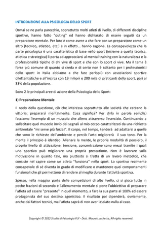 INTRODUZIONE ALLA PSICOLOGIA DELLO SPORT

Ormai se ne parla parecchio, soprattutto molti atleti di livello, di differenti discipline
sportive, hanno fatto "outing" ed hanno dichiarato di essere seguiti da un
preparatore mentale. Per loro è come avere a che fare con un preparatore come un
altro (tecnico, atletico, etc.) e in effetti... hanno ragione. La consapevolezza che la
parte psicologica è una caratteristica di base nello sport (insieme a quella tecnica,
atletica e strategica) li porta ad approcciarsi al mental training con la naturalezza e la
professionalità tipiche di chi vive di sport e che con lo sport ci vive. Ma il tema è
forse più comune di quanto si creda e di certo non è soltanto per i professionisti
dello sport: in Italia abbiamo a che fare perlopiù con associazioni sportive
dilettantistiche e all'incirca con 19 milioni e 200 mila di praticanti dello sport, pari al
33% della popolazione.

Sono 2 le principali aree di azione della Psicologia dello Sport:

1) Preparazione Mentale

Il nodo della questione, ciò che interessa soprattutto alle società che cercano la
vittoria: prepararsi mentalmente. Cosa significa? Per dirla in parole semplici
facciamo l'esempio di un muscolo che alleno attraverso l'esercizio. Continuando a
sollecitare quel muscolo invio dei segnali al mio corpo caratterizzati da una richiesta
ambientale "mi serve più forza!". Il corpo, nel tempo, tenderà ad adattarsi a quelle
che sono le richieste dell'ambiente e perciò l'arto migliorerà il suo tono. Per la
mente il principio è identico. Allenare la mente, le proprie modalità di pensiero, il
proprio livello di attivazione, tensione, concentrazione sono mezzi tramite i quali
uno sportivo può migliorare una propria prestazione. Non è lavorare sulla
motivazione in quanto tale, ma piuttosto si tratta di un lavoro metodico, che
consiste nel capire come un atleta "funziona" nello sport. Lo sportivo realmente
consapevole di sé diventa in grado di modificare o mantenere quei comportamenti
funzionali che gli permettono di rendere al meglio durante l'attività sportiva.

Spesso, nella maggior parte delle competizioni di alto livello, ci si gioca tutto in
poche frazioni di secondo e l'allenamento mentale si pone l'obbiettivo di preparare
l'atleta ad essere "presente" in quel momento, a fare la sua parte al 100% ed essere
protagonista del suo destino agonistico. Il risultato poi dipenderà, ovviamente,
anche dai fattori tecnici, ma l'atleta saprà di non aver lasciato nulla al caso.



         Copyright © 2012 Studio di Psicologia FLY - Dott. Mauro Lucchetta, All rights reserved.
 