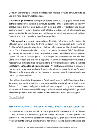 Godetevi soprattutto la famiglia, non fate piani, mollate cellulare e mail, tornate ad
uno stile "alla giornata". Fatto questo...

- Pianificate gli obiettivi! Solo quando sarete diventati una pagina bianca allora
potrete riconsiderare quanto è avvenuto durante l'anno e pianificare gli obiettivi
sportivi futuri. Dovete farlo quando non siete più caldi o "scaldabili" dai ricordi
positivi e negativi vissuti. Stabilire degli obiettivi prestazionali è indispensabile per
avere continuità durante l'anno, per monitorare se stessi, per mantenersi motivati
fissando scopi che ci piacciono e vogliamo rispettare.

- Fate esercizi per creare automatismi. Consiste nel crearsi delle routine da
utilizzare nelle fasi di gara. Si tratta di azioni che racchiudono delle forme di
"richiamo" della propria attenzione: effettuandole è come se dicessimo alla nostra
testa: "Ehi, sai come voglio che ti comporti in questa situazione, fallo". Ne abbiamo
già parlato in precedenza: sono soggettive e vanno individuate all'atto pratico.
Quello che però è comune per tutti è il tempo per farle diventare automatiche.
Come tutte le cose che iniziamo e vogliamo far diventare meccanismi consolidati è
necessario un tempo tecnico per apprenderle a livello viscerale: di norma è stabilito
in 30 giorni, abituandosi di giorno in giorno. Prendetevi una mezz'ora e simulate il
momento sportivo con abbinato il gesto che ritenete possa darvi un "scossa".
Abituatevi a farlo ogni giorno (per questo le vacanze sono il terreno ideale per
questo genere di attività).

- Per ultimo vi consiglio di guardare le Paralimpiadi a partire dal 29 agosto, su Sky ci
sarà copertura totale, mentre in chiaro sarà possibile seguire gli eventi in diretta su
Raisport 1. Un evento del genere merita di essere seguito con grande interesse e
viva curiosità. Forse osservando l'impegno e il valore tecnico degli atleti in gara sarà
possibile capire cosa possiamo tirare fuori noi stessi nella nostra prossima gara.

(Torna all'indice)



SPECIALE PARALIMPIADI: "VILLAGGIO" OLIMPICO E PROBLEMI SULLA LUNGHEZZA

Le paralimpiadi sono tra noi! Ah! E che si può dire?! Innanzitutto c'è una buona
copertura media (tutto sommato) e soprattutto c'è anche una bella presenza di
pubblico! E' una piacevole sensazione vedere gli spalti pieni (ovviamente siamo di
fronte all'evento sportivo più importante nell'arco di 4 anni) e questo fa capire che

         Copyright © 2012 Studio di Psicologia FLY - Dott. Mauro Lucchetta, All rights reserved.
 