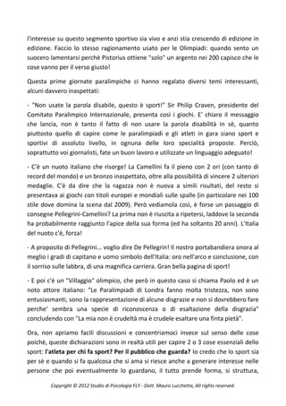 l'interesse su questo segmento sportivo sia vivo e anzi stia crescendo di edizione in
edizione. Faccio lo stesso ragionamento usato per le Olimpiadi: quando sento un
suocero lamentarsi perchè Pistorius ottiene "solo" un argento nei 200 capisco che le
cose vanno per il verso giusto!

Questa prime giornate paralimpiche ci hanno regalato diversi temi interessanti,
alcuni davvero inaspettati:

- "Non usate la parola disabile, questo è sport!" Sir Philip Craven, presidente del
Comitato Paralimpico Internazionale, presenta così i giochi. E' chiaro il messaggio
che lancia, non è tanto il fatto di non usare la parola disabilità in sè, quanto
piuttosto quello di capire come le paralimpiadi e gli atleti in gara siano sport e
sportivi di assoluto livello, in ognuna delle loro specialità proposte. Perciò,
soprattutto voi giornalisti, fate un buon lavoro e utilizzate un linguaggio adeguato!

- C'è un nuoto italiano che risorge! La Camellini fa il pieno con 2 ori (con tanto di
record del mondo) e un bronzo inaspettato, oltre alla possibilità di vincere 2 ulteriori
medaglie. C'è da dire che la ragazza non è nuova a simili risultati, del resto si
presentava ai giochi con titoli europei e mondiali sulle spalle (in particolare nei 100
stile dove domina la scena dal 2009). Però vediamola così, è forse un passaggio di
consegne Pellegrini-Camellini? La prima non è riuscita a ripetersi, laddove la seconda
ha probabilmente raggiunto l'apice della sua forma (ed ha soltanto 20 anni). L'Italia
del nuoto c'è, forza!

- A proposito di Pellegrini... voglio dire De Pellegrin! Il nostro portabandiera onora al
meglio i gradi di capitano e uomo simbolo dell'Italia: oro nell'arco e conclusione, con
il sorriso sulle labbra, di una magnifica carriera. Gran bella pagina di sport!

- E poi c'è un "Villaggio" olimpico, che però in questo caso si chiama Paolo ed è un
noto attore italiano: "Le Paralimpiadi di Londra fanno molta tristezza, non sono
entusiasmanti, sono la rappresentazione di alcune disgrazie e non si dovrebbero fare
perche’ sembra una specie di riconoscenza o di esaltazione della disgrazia"
concludendo con "La mia non è crudeltà ma è crudele esaltare una finta pietà".

Ora, non apriamo facili discussioni e concentriamoci invece sul senso delle cose
poichè, queste dichiarazioni sono in realtà utili per capire 2 o 3 cose essenziali dello
sport: l'atleta per chi fa sport? Per il pubblico che guarda? Io credo che lo sport sia
per sè e quando si fa qualcosa che si ama si riesce anche a generare interesse nelle
persone che poi eventualmente lo guardano, il tutto prende forma, si struttura,

         Copyright © 2012 Studio di Psicologia FLY - Dott. Mauro Lucchetta, All rights reserved.
 