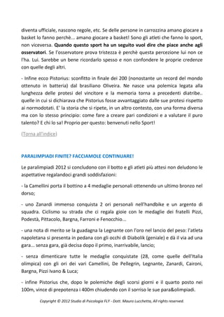 diventa ufficiale, nascono regole, etc. Se delle persone in carrozzina amano giocare a
basket lo fanno perchè... amano giocare a basket! Sono gli atleti che fanno lo sport,
non viceversa. Quando questo sport ha un seguito vuol dire che piace anche agli
osservatori. Se l'osservatore prova tristezza è perchè questa percezione lui non ce
l'ha. Lui. Sarebbe un bene ricordarlo spesso e non confondere le proprie credenze
con quelle degli altri.

- Infine ecco Pistorius: sconfitto in finale dei 200 (nonostante un record del mondo
ottenuto in batteria) dal brasiliano Oliveira. Ne nasce una polemica legata alla
lunghezza delle protesi del vincitore e la memoria torna a precedenti diatribe..
quelle in cui si dichiarava che Pistorius fosse avvantaggiato dalle sue protesi rispetto
ai normodotati. E' la storia che si ripete, in un altro contesto, con una forma diversa
ma con lo stesso principio: come fare a creare pari condizioni e a valutare il puro
talento? E chi lo sa! Proprio per questo: benvenuti nello Sport!

(Torna all'indice)



PARALIMPIADI FINITE? FACCIAMOLE CONTINUARE!

Le paralimpiadi 2012 si concludono con il botto e gli atleti più attesi non deludono le
aspettative regalandoci grandi soddisfazioni:

- la Camellini porta il bottino a 4 medaglie personali ottenendo un ultimo bronzo nel
dorso;

- uno Zanardi immenso conquista 2 ori personali nell'handbike e un argento di
squadra. Ciclismo su strada che ci regala gioie con le medaglie dei fratelli Pizzi,
Podestà, Pittacolo, Bargna, Farroni e Fenocchio...

- una nota di merito se la guadagna la Legnante con l'oro nel lancio del peso: l'atleta
napoletana si presenta in pedana con gli occhi di Diabolik (geniale) e dà il via ad una
gara... senza gara, già decisa dopo il primo, inarrivabile, lancio;

- senza dimenticare tutte le medaglie conquistate (28, come quelle dell'Italia
olimpica) con gli ori dei vari Camellini, De Pellegrin, Legnante, Zanardi, Caironi,
Bargna, Pizzi Ivano & Luca;

- infine Pistorius che, dopo le polemiche degli scorsi giorni e il quarto posto nei
100m, vince di prepotenza i 400m chiudendo con il sorriso le sue para&olimpiadi.

         Copyright © 2012 Studio di Psicologia FLY - Dott. Mauro Lucchetta, All rights reserved.
 