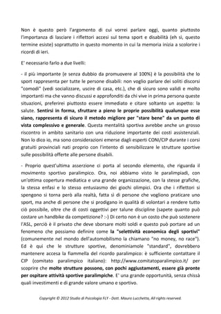 Non è questo però l'argomento di cui vorrei parlare oggi, quanto piuttosto
l'importanza di lasciare i riflettori accesi sul tema sport e disabilità (eh sì, questo
termine esiste) soprattutto in questo momento in cui la memoria inizia a scolorire i
ricordi di ieri.

E' necessario farlo a due livelli:

- il più importante (e senza dubbio da promuovere al 100%) è la possibilità che lo
sport rappresenta per tutte le persone disabili: non voglio parlare dei soliti discorsi
"comodi" (vedi socializzare, uscire di casa, etc.), che di sicuro sono validi e molto
importanti ma che vanno discussi e approfonditi da chi vive in prima persona queste
situazioni, preferirei piuttosto essere immediato e citare soltanto un aspetto: la
salute. Sentirsi in forma, sfruttare a pieno le proprie possibilità qualunque esse
siano, rappresenta di sicuro il metodo migliore per "stare bene" da un punto di
vista complessivo e generale. Questa mentalità sportiva avrebbe anche un grosso
riscontro in ambito sanitario con una riduzione importante dei costi assistenziali.
Non lo dico io, ma sono considerazioni emerse dagli esperti CONI/CIP durante i corsi
gratuiti provinciali nati proprio con l'intento di sensibilizzare le strutture sportive
sulle possibilità offerte alle persone disabili.

- Proprio quest'ultima asserzione ci porta al secondo elemento, che riguarda il
movimento sportivo paralimpico. Ora, noi abbiamo visto le paralimpiadi, con
un'ottima copertura mediatica e una grande organizzazione, con la stesse grafiche,
la stessa enfasi e lo stesso entusiasmo dei giochi olimpici. Ora che i riflettori si
spengono si torna però alla realtà, fatta sì di persone che vogliono praticare uno
sport, ma anche di persone che si prodigano in qualità di volontari a rendere tutto
ciò possibile, oltre che di costi oggettivi per talune discipline (sapete quanto può
costare un handbike da competizione? :-) Di certo non è un costo che può sostenere
l'ASL, perciò è il privato che deve sborsare molti soldi e questo può portare ad un
fenomeno che possiamo definire come la "selettività economica degli sportivi"
(comunemente nel mondo dell'automobilismo la chiamano "no money, no race").
Ed è qui che le strutture sportive, denominiamole "standard", dovrebbero
mantenere accesa la fiammella del ricordo paralimpico: è sufficiente contattare il
CIP (comitato paralimpico italiano): http://www.comitatoparalimpico.it/ per
scoprire che molte strutture possono, con pochi aggiustamenti, essere già pronte
per ospitare attività sportive paralimpiche. E' una grande opportunità, senza chissà
quali investimenti e di grande valore umano e sportivo.

         Copyright © 2012 Studio di Psicologia FLY - Dott. Mauro Lucchetta, All rights reserved.
 