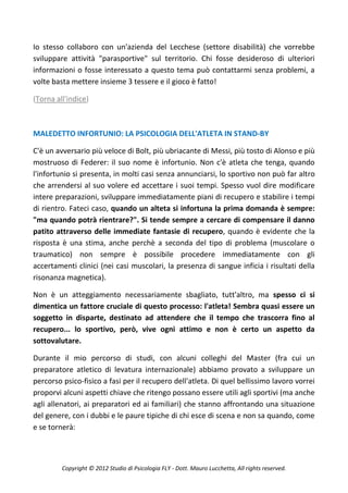 Io stesso collaboro con un'azienda del Lecchese (settore disabilità) che vorrebbe
sviluppare attività "parasportive" sul territorio. Chi fosse desideroso di ulteriori
informazioni o fosse interessato a questo tema può contattarmi senza problemi, a
volte basta mettere insieme 3 tessere e il gioco è fatto!

(Torna all'indice)



MALEDETTO INFORTUNIO: LA PSICOLOGIA DELL'ATLETA IN STAND-BY

C'è un avversario più veloce di Bolt, più ubriacante di Messi, più tosto di Alonso e più
mostruoso di Federer: il suo nome è infortunio. Non c'è atleta che tenga, quando
l'infortunio si presenta, in molti casi senza annunciarsi, lo sportivo non può far altro
che arrendersi al suo volere ed accettare i suoi tempi. Spesso vuol dire modificare
intere preparazioni, sviluppare immediatamente piani di recupero e stabilire i tempi
di rientro. Fateci caso, quando un alteta si infortuna la prima domanda è sempre:
"ma quando potrà rientrare?". Si tende sempre a cercare di compensare il danno
patito attraverso delle immediate fantasie di recupero, quando è evidente che la
risposta è una stima, anche perchè a seconda del tipo di problema (muscolare o
traumatico) non sempre è possibile procedere immediatamente con gli
accertamenti clinici (nei casi muscolari, la presenza di sangue inficia i risultati della
risonanza magnetica).

Non è un atteggiamento necessariamente sbagliato, tutt'altro, ma spesso ci si
dimentica un fattore cruciale di questo processo: l'atleta! Sembra quasi essere un
soggetto in disparte, destinato ad attendere che il tempo che trascorra fino al
recupero... lo sportivo, però, vive ogni attimo e non è certo un aspetto da
sottovalutare.

Durante il mio percorso di studi, con alcuni colleghi del Master (fra cui un
preparatore atletico di levatura internazionale) abbiamo provato a sviluppare un
percorso psico-fisico a fasi per il recupero dell'atleta. Di quel bellissimo lavoro vorrei
proporvi alcuni aspetti chiave che ritengo possano essere utili agli sportivi (ma anche
agli allenatori, ai preparatori ed ai familiari) che stanno affrontando una situazione
del genere, con i dubbi e le paure tipiche di chi esce di scena e non sa quando, come
e se tornerà:



         Copyright © 2012 Studio di Psicologia FLY - Dott. Mauro Lucchetta, All rights reserved.
 