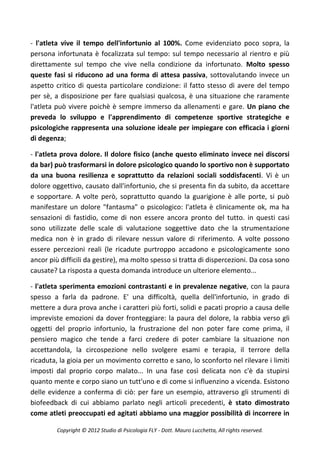 - l'atleta vive il tempo dell'infortunio al 100%. Come evidenziato poco sopra, la
persona infortunata è focalizzata sul tempo: sul tempo necessario al rientro e più
direttamente sul tempo che vive nella condizione da infortunato. Molto spesso
queste fasi si riducono ad una forma di attesa passiva, sottovalutando invece un
aspetto critico di questa particolare condizione: il fatto stesso di avere del tempo
per sè, a disposizione per fare qualsiasi qualcosa, è una situazione che raramente
l'atleta può vivere poichè è sempre immerso da allenamenti e gare. Un piano che
preveda lo sviluppo e l'apprendimento di competenze sportive strategiche e
psicologiche rappresenta una soluzione ideale per impiegare con efficacia i giorni
di degenza;

- l'atleta prova dolore. Il dolore fisico (anche questo eliminato invece nei discorsi
da bar) può trasformarsi in dolore psicologico quando lo sportivo non è supportato
da una buona resilienza e soprattutto da relazioni sociali soddisfacenti. Vi è un
dolore oggettivo, causato dall'infortunio, che si presenta fin da subito, da accettare
e sopportare. A volte però, soprattutto quando la guarigione è alle porte, si può
manifestare un dolore "fantasma" o psicologico: l'atleta è clinicamente ok, ma ha
sensazioni di fastidio, come di non essere ancora pronto del tutto. in questi casi
sono utilizzate delle scale di valutazione soggettive dato che la strumentazione
medica non è in grado di rilevare nessun valore di riferimento. A volte possono
essere percezioni reali (le ricadute purtroppo accadono e psicologicamente sono
ancor più difficili da gestire), ma molto spesso si tratta di dispercezioni. Da cosa sono
causate? La risposta a questa domanda introduce un ulteriore elemento...

- l'atleta sperimenta emozioni contrastanti e in prevalenze negative, con la paura
spesso a farla da padrone. E' una difficoltà, quella dell'infortunio, in grado di
mettere a dura prova anche i caratteri più forti, solidi e pacati proprio a causa delle
impreviste emozioni da dover fronteggiare: la paura del dolore, la rabbia verso gli
oggetti del proprio infortunio, la frustrazione del non poter fare come prima, il
pensiero magico che tende a farci credere di poter cambiare la situazione non
accettandola, la circospezione nello svolgere esami e terapia, il terrore della
ricaduta, la gioia per un movimento corretto e sano, lo sconforto nel rilevare i limiti
imposti dal proprio corpo malato... In una fase così delicata non c'è da stupirsi
quanto mente e corpo siano un tutt'uno e di come si influenzino a vicenda. Esistono
delle evidenze a conferma di ciò: per fare un esempio, attraverso gli strumenti di
biofeedback di cui abbiamo parlato negli articoli precedenti, è stato dimostrato
come atleti preoccupati ed agitati abbiamo una maggior possibilità di incorrere in

         Copyright © 2012 Studio di Psicologia FLY - Dott. Mauro Lucchetta, All rights reserved.
 