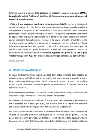 infortuni proprio a causa della presenza di maggior tensione muscolare (EMG).
Consigliabile quindi l'utilizzo di tecniche di rilassamento muscolare abbinate ad
esercizi di visualizzazione.

- L'atleta è una persona... ma rimane comunque un atleta! Io stesso, in precedenti
articoli, ho parlato di come sia importante non dimenticare la persona che sta dietro
allo sportivo. Il rapporto è però reversibile: il fatto di essere infortunati non deve
precludere l'idea di essere comunque un atleta. Sarà perciò importante continuare
ad approcciarsi al proprio sport cercando di compiere le azioni classiche di sempre
come: indossare l'abbigliamento tecnico e la divisa ufficiale, presentarsi nella
struttura sportiva e svolgere le attività di preparazione che non coinvolgono l'arto
infortunato, presenziare alle riunioni con lo staff e i compagni (sia negli sport di
squadra ma anche in quelli individuali) e così via. Un approccio olistico è
sicuramente la soluzione ideale. L'infortunio riguarda una parte di sè che si può
"mettere un poco in disparte" a favore di uno sviluppo complessivo dell'individuo.

(Torna all'indice)



GLI SPORTIVI E L'IMMAGINE DI SE'

In alcuni precedenti articoli abbiamo parlato dell'effetto generato dalle capacità di
visualizzazione e dall'utilizzo del pensiero interiore per orientare le proprie azioni...
Oggi parleremo dell'argomento tanto temuto e spesso abusato in ambito
motivazionale oltre che creatore di grandi sensazionalismi: il temibile "impara a
vedere il successo!".

In realtà con questo articolo cercherò di sfatare quest'affermazione, trasformandola
in qualcosa di più immediato: "abituati a vederti nei successi".

La differenza è minima, ma abissale: il presupposto della seconda affermazione è
che il successo sia in realtà per tutti, non sia esclusivo e sia importante rendersi
conto di quello che siamo in grado di ottenere, mentre lo otteniamo.

Ma prima di arrivare alle conclusioni è necessario fare un piccolo passo indietro ed
inserire un ulteriore elemento: l'immagine di sè. "Io sono uno da podio", "so che
posso stare nei primi 10", "sono un gregario", "sono il bomber della squadra", "Sono
l'uomo degli europei" (cit. Cassano)... sono tutte dichiarazioni che spesso abbiamo


         Copyright © 2012 Studio di Psicologia FLY - Dott. Mauro Lucchetta, All rights reserved.
 