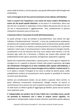 avuto modo di sentire e, nel loro piccolo, sono grandi affermazioni dell'immagine del
sè dell'atleta.

Cos'è un'immagine di sè? Una serie di convinzioni ormai radicate nell'individuo.

Come si creano? Con l'esperienza e con eventi che fanno credere all'individuo di
essere ciò che questi episodi attestano: se hai preso 4 in matematica, allora vuol
dire che non sei portato in matematica. Fanno credere alla persona che sia così, ma
ciò non è necessariamente e oggettivamente vero, semplicemente la persona
interpreta la situazione come se fosse vera.

L'elemento critico è l'assunzione di verità dell'interpretazione.

Su questi principi si basa ad esempio la psicocibernetica: essa attesta che ogni
individuo è fondamentalmente "vincente", o forse più semplicemente predisposto
ad ottenere dei risultati positivi dall'ambiente (come nel Darwinismo quindi), poichè
la natura ci ha dotati di un sistema a servomeccanismo (il cervello) che ci permette
realizzare i nostri scopi. Il servomeccanismo si attiva attraverso le immagini mentali,
visualizzazioni di ciò che dovremo fare (non serve andare tanto lontano, è ciò che
facciamo ogni volta che ci fermiamo a riflettere per trovare delle soluzioni alle
problematiche di tutti i giorni: pensiamo, immaginiamo, ipotizziamo e agiamo).

Quello che è importante comprendere, a questo punto, è come agisca il rapporto fra
immagine di sè e capacità di ottenere risultati nelle proprie esperienze: se è vero
che inizialmente l'immagine di sè viene modellata dalle risposte dell'ambiente, è
altrettanto vero come poi sia la stessa immagine di sè a definire i risultati stessi! Se
io mi abituo e accetto l'immagine di me come un pilota da decimo posto, molto
probabilmente tenderò ad accontentarmi anche quando le possibilità di inserirmi
nei primi siano alla portata.

Sembra una considerazione banale, ma qui dentro si giocano intere carriere. Io
posso effettuare innumerevoli visualizzazioni, dialoghi interiori ed esercizi di
concentrazione ma se ad essi non sono in grado di associare un'immagine di me che
mi vede essere un atleta in grado di raggiungere gli obiettivi, questi esercizi saranno
mere ripetizioni vuote.

E' indispensabile non perdere mai di vista l'atleta che si vorrebbe essere, perchè
ciò permette di mantenere vive e attive le proprie risorse cognitive. Ma
soprattutto è indispensabile credere di poter diventare quell'atleta poichè abbiamo

         Copyright © 2012 Studio di Psicologia FLY - Dott. Mauro Lucchetta, All rights reserved.
 