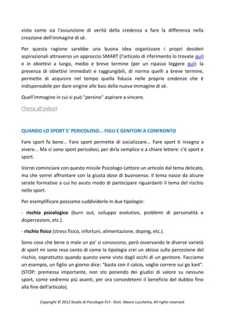 visto come sia l'assunzione di verità della credenza a fare la differenza nella
creazione dell'immagine di sè.

Per questa ragione sarebbe una buona idea organizzare i propri desideri
aspirazionali attraverso un approccio SMART (l'articolo di riferimento lo trovate qui)
e in obiettivi a lungo, medio e breve termine (per un ripasso leggere qui): la
presenza di obiettivi immediati e raggiungibili, di norma quelli a breve termine,
permette di acquisire nel tempo quella fiducia nelle proprie credenze che è
indispensabile per dare origine alle basi della nuova immagine di sè.

Quell'immagine in cui si può "persino" aspirare a vincere.

(Torna all'indice)



QUANDO LO SPORT E' PERICOLOSO... FIGLI E GENITORI A CONFRONTO

Fare sport fa bene... Fare sport permette di socializzare... Fare sport ti insegna a
vivere... Ma ci sono sport pericolosi, per dirla semplice e a chiare lettere: c'è sport e
sport.

Vorrei cominciare con questo missile Psicologo-Lettore un articolo dal tema delicato,
ma che vorrei affrontare con la giusta dose di buonsenso. Il tema nasce da alcune
serate formative a cui ho avuto modo di partecipare riguardanti il tema del rischio
nello sport.

Per esemplificare possiamo suddividerlo in due tipologie:

- rischio psicologico (burn out, sviluppo evolutivo, problemi di personalità e
dispercezioni, etc.).

- rischio fisico (stress fisico, infortuni, alimentazione, doping, etc.).

Sono cose che bene o male un po' si conoscono, però osservando le diverse varietà
di sport mi sono reso conto di come la tipologia crei un abisso sulla percezione del
rischio, soprattutto quando questo viene visto dagli occhi di un genitore. Facciamo
un esempio, un figlio un giorno dice: "basta con il calcio, voglio correre sui go kart".
(STOP: premessa importante, non sto ponendo dei giudizi di valore su nessuno
sport, come vedremo più avanti, per ora concedetemi il beneficio del dubbio fino
alla fine dell'articolo).

         Copyright © 2012 Studio di Psicologia FLY - Dott. Mauro Lucchetta, All rights reserved.
 