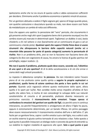 Ipotizziamo anche che lui sia sicuro di questa scelta e abbia conoscenze sufficienti
per decidere. Eliminiamo anche il problema economico e ipotetici vincoli di accesso.

Per un genitore abituato a vedere il figlio segnare gol, sporco di fango quando piove,
con qualche contusione e sbucciatura quando va male, non deve essere così facile
da metabolizzare un cambio di rotta così differente.

Ecco che appare uno spettro: la percezione del "vero" pericolo, che sicuramente è
già presente anche negli altri sport (sappiamo bene chè è presente ovunque) ma che
sembra essere più marcato in determinati sport. Togliamoci un dubbio: è così, basta
chiederlo a chi nel settore ci vive (banalmente ad un commissario di gara o ad un
commissario a bordo pista). Qualsiasi sport che supera il limite fisico dove si usano
strumenti che oltrepassano le barriere delle capacità naturali (anche sci e
mountain bike possono far parte di questa categoria) aumenta la percentuale di
rischio. Non è un problema dirlo, anzi se non lo facciamo non facciamo bene alla
categoria (lo dico con cognizione di causa, ho ancora la licenza di guida sportiva nel
portafoglio, seppur scaduta :-)).

Ma non è questo il problema, piuttosto quale deve essere, secondo voi, l'obiettivo
di uno sport e di uno sportivo? Al di là della socializzazione e di ciò che ormai ci
siamo detti negli articoli precedenti...

La risposta è abbastanza semplice: la pienezza. Da non intendersi come l'essere
pieno di sè ma piuttosto come quella spinta a seguire le proprie aspirazioni e
predilezioni, quella forma di azione continua che porta a fare quello in cui sei
portato. Quando un/a ragazzo/a ottiene questa restituzione dallo sport, allora
quello è lo sport per lui/lei. Non avrebbe molto senso impedire all'atleta di fare
quello che adora fare, si rischia di non concedergli lo sviluppo delle sue naturali
caratteristiche di crescita e di personalità, piuttosto diventa necessario un
primissimo esercizio: il riconoscimento delle emozioni. Troppo spesso si
confondono le emozioni dei genitori con quelle dei figli, sia perchè sono in continua
interazione, sia perchè frequentemente si amalgamano ed allora il figlio ha paura,
oppure è estremamente determinato, per un banale riflesso. Un primo passaggio
deve essere necessariamente il riconoscimento emotivo dell'uno e dell'altro. E' più
facile per un genitore forse, capire i confini emotivi suoi e del figlio, ma a volte è solo
un occhio esterno la giusta cartina tornasole di una relazione a due. Fatto questo a
quel punto è possibile instaurare un dialogo reale e concreto da parte di entrambi su
cui stabilire le migliori modalità di approccio allo sport. Solo a quel punto si può

         Copyright © 2012 Studio di Psicologia FLY - Dott. Mauro Lucchetta, All rights reserved.
 