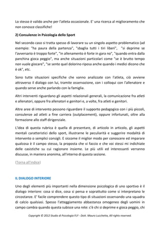 Lo stesso è valido anche per l'atleta occasionale. E' una ricerca al miglioramento che
non conosce classifiche!

2) Consulenze in Psicologia dello Sport

Nel secondo caso si tratta spesso di lavorare su un singolo aspetto problematico (ad
esempio: "ha paura della partenza", "sbaglia tutti i tiri liberi", "si deprime se
l'avversario è troppo forte", "in allenamento è forte in gara no", "quando entra dalla
panchina gioca peggio", ma anche situazioni particolari come "se è brutto tempo
non vuole giocare", "se sente quel dolorino riposa anche quando i medici dicono che
è ok", etc.

Sono tutte situazioni specifiche che vanno analizzate con l'atleta, ciò avviene
attraverso il dialogo con lui, tramite osservazione, con i colloqui con l'allenatore e
quando serve anche parlando con la famiglia.

Altri interventi riguardano gli aspetti relazionali generali, la comunicazione fra atleti
e allenatori, oppure fra allenatori e genitori e, a volte, fra atleti e genitori.

Altre aree di intervento possono riguardare il supporto pedagogico con i più piccoli,
consulenze ad atleti a fine carriera (outplacement), oppure infortunati, oltre alla
formazione allo staff dirigenziale.

L'idea di questa rubrica è quella di presentare, di articolo in articolo, gli aspetti
mentali caratteristici dello sport, illustrarne le peculiarità e suggerire modalità di
intervento o semplici consigli. E siccome il miglior modo per conoscere ed imparare
qualcosa è il campo stesso, la proposta che vi faccio e che voi stessi mi indichiate
delle casistiche su cui ragionare insieme. Le più utili ed interessanti verranno
discusse, in maniera anonima, all'interno di questa sezione.

(Torna all'indice)



IL DIALOGO INTERIORE

Uno degli elementi più importanti nella dimensione psicologica di uno sportivo è il
dialogo interiore: cosa si dice, cosa si pensa e soprattutto come si interpretano le
circostanze. E' facile comprendere questo tipo di situazioni osservando una squadra
di calcio qualsiasi. Spesso l'atteggiamento abbastanza omogeneo degli uomini in
campo cambia quando questa subisce una rete: c'è chi si deprime e gioca peggio, chi

         Copyright © 2012 Studio di Psicologia FLY - Dott. Mauro Lucchetta, All rights reserved.
 