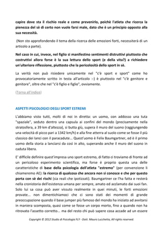 capire dove sta il rischio reale e come prevenirlo, poichè l'atleta che ricerca la
pienezza del sè di certo non vuole farsi male, dato che è un principio opposto alla
sua necessità.

(Non sto approfondendo il tema della ricerca delle emozioni forti, necessiterà di un
articolo a parte).

Nel caso in cui, invece, nel figlio si manifestino sentimenti distruttivi piuttosto che
costruttivi allora forse è la sua lettura dello sport (e della vita?) a richiedere
un'ulteriore riflessione, piuttosto che la pericolosità dello sport in sè.

La verità non può risiedere unicamente nel "c'è sport e sport" come ho
provocatoriamente scritto in testa all'articolo :-) è piuttosto nel "c'è genitore e
genitore", oltre che nel "c'è figlio e figlio", ovviamente.

(Torna all'indice)



ASPETTI PSICOLOGICI DEGLI SPORT ESTREMI

L'abbiamo visto tutti, molti di noi in diretta: un uomo, con addosso una tuta
"spaziale", seduto dentro una capsula ai confini del mondo (precisamente nella
stratosfera, a 39 km d'altezza), si butta giù, supera il muro del suono (raggiungendo
una velocità di picco pari a 1342 km/h) e alla fine atterra al suolo come se fosse il più
classico dei lanci con il paracadute... Quest'uomo è Felix Baumgartner, ed è il primo
uomo della storia a lanciarsi da così in alto, superando anche il muro del suono in
caduta libera.

E' difficile definire quest'impresa uno sport estremo, di fatto ci troviamo di fronte ad
un pericoloso esperimento scientifico, ma forse è proprio questa una delle
caratteristiche di base della psicologia dell'atleta "estremo" (per convenzione li
chiameremo AE): la ricerca di qualcosa che ancora non si conosce e che per questo
porta con sè dei rischi (sia reali che ipotizzati). Baumgartner ce l'ha fatta e resterà
nella cronistoria dell'esistenza umana per sempre, amato ed acclamato dai suoi fan.
Solo lui sa cosa può aver vissuto realmente in quei minuti, le forti emozioni
provate... non dimentichiamoci che ci sono stati dei momenti di grande
preoccupazione quando il base jumper più famoso del mondo ha iniziato ad avvitarsi
in maniera scomposta, quasi come se fosse un corpo morto, fino a quando non ha
ritrovato l'assetto corretto... ma del resto chi può sapere cosa accade ad un essere

         Copyright © 2012 Studio di Psicologia FLY - Dott. Mauro Lucchetta, All rights reserved.
 