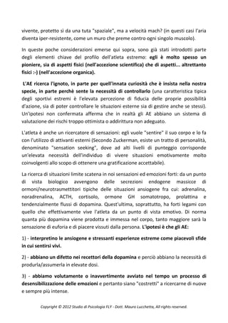 vivente, protetto sì da una tuta "spaziale", ma a velocità mach? (in questi casi l'aria
diventa iper-resistente, come un muro che preme contro ogni singolo muscolo).

In queste poche considerazioni emerse qui sopra, sono già stati introdotti parte
degli elementi chiave del profilo dell'atleta estremo: egli è molto spesso un
pioniere, sia di aspetti fisici (nell'accezione scientifica) che di aspetti... altrettanto
fisici :-) (nell'accezione organica).

 L'AE ricerca l'ignoto, in parte per quell'innata curiosità che è insista nella nostra
specie, in parte perchè sente la necessità di controllarlo (una caratteristica tipica
degli sportivi estremi è l'elevata percezione di fiducia delle proprie possibilità
d'azione, sia di poter controllare le situazioni esterne sia di gestire anche se stessi).
Un'ipotesi non confermata afferma che in realtà gli AE abbiano un sistema di
valutazione dei rischi troppo ottimista o addirittura non adeguato.

L'atleta è anche un ricercatore di sensazioni: egli vuole "sentire" il suo corpo e lo fa
con l'utilizzo di attivanti esterni (Secondo Zuckerman, esiste un tratto di personalità,
denominato "sensation seeking", dove ad alti livelli di punteggio corrisponde
un'elevata necessità dell'individuo di vivere situazioni emotivamente molto
coinvolgenti allo scopo di ottenere una gratificazione accettabile).

La ricerca di situazioni limite scatena in noi sensazioni ed emozioni forti: da un punto
di vista biologico avvengono delle secrezioni endogene massicce di
ormoni/neurotrasmettitori tipiche delle situazioni ansiogene fra cui: adrenalina,
noradrenalina, ACTH, cortisolo, ormone GH somatotropo, prolattina e
tendenzialmente flussi di dopamina. Quest'ultima, soprattutto, ha forti legami con
quello che effettivamente vive l'atleta da un punto di vista emotivo. Di norma
quanta più dopamina viene prodotta e immessa nel corpo, tanto maggiore sarà la
sensazione di euforia e di piacere vissuti dalla persona. L'ipotesi è che gli AE:

1) - interpretino le ansiogene e stressanti esperienze estreme come piacevoli sfide
in cui sentirsi vivi.

2) - abbiano un difetto nei recettori della dopamina e perciò abbiano la necessità di
produrla/assumerla in elevate dosi.

3) - abbiamo volutamente o inavvertimente avviato nel tempo un processo di
desensibilizzazione delle emozioni e pertanto siano "costretti" a ricercarne di nuove
e sempre più intense.

         Copyright © 2012 Studio di Psicologia FLY - Dott. Mauro Lucchetta, All rights reserved.
 