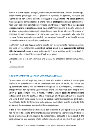Al di là di questi aspetti biologici, non vanno però dimenticati ulteriori elementi più
propriamente psicologici: l'AE si produce in qualcosa di speciale, qualcosa che
l'uomo medio non sa fare, o non ha il coraggio di fare, pertanto l'AE è sì un pioniere,
ma da un punto di vista sociale è anche l'attore protagonista di quel palcoscenico:
negli sport estremi il solo fatto di svolgere un'attività per "pochi" fa spesso passare
in secondo piano la prestazione vera e propria! L'eccezionalità di ciò che vediamo è
già di per sè una dimostrazione di valore. In ogni caso, dietro ad esso, c'è sempre un
processo di apprendimento e preparazione continua e maniacale, che alla fine
conduce l'atleta a compiere gestualità che appaiono "normali" ai suoi occhi, seppur
riconosciute come potenzialmente pericolose.

In effetti in molti casi l'approvazione sociale non è apertamente ricercata dagli AE,
che sono invece solamente concentrati su loro stessi e sul superamento dei loro
obiettivi personali, quasi sempre autoimposti. E' forse questo aspetto "egoistico" (in
senso buono) a renderli "interessanti" agli occhi altrui.

Del resto come si fa a non ammirare uno (pazzo, ma preparato) come Baumgartner?
:-)

(Torna all'indice)



IL TIFO DA STADIO? TE LO SPIEGA LA PSICOLOGIA SOCIALE

Quante volte vi sarà capitato, mentre siete allo stadio a vedere il vostro sport
preferito, di considerare il vostro avversario non solo un rivale, ma anche una
squadra/atleta dotata/o di caratteristiche negative fra cui incapacità, scorrettezza,
antisportività e forse persino sgradevolezza anche solo nei colori delle maglie e dei
volti? E' quasi sempre così, il rivale, "l'altro", spesso possiede caratteristiche
indesiderabili ai nostri occhi... il tifo, o meglio, gli effetti generati dal tifo, causano
una serie di bluff nella nostra mente a cui spesso e volentieri cadiamo a piedi pari...
Non si tratta tanto del fenomeno della violenza negli stadi, quanto piuttosto delle
sensazioni che può avere un qualsiasi tifoso occasionale.

 Il tifo è forse l'elemento fondamentale dell'esistenza di uno sport: uno sport che
non ha un certo seguito difficilmente riesce ad emergere e sopravvivere. In Italia è il
calcio a farla da padrone, seguito da pallacanestro, pallavolo e motorsport. Il tifo
però, dicevamo, può causare effetti collaterali anche al più classico "buon padre di

         Copyright © 2012 Studio di Psicologia FLY - Dott. Mauro Lucchetta, All rights reserved.
 