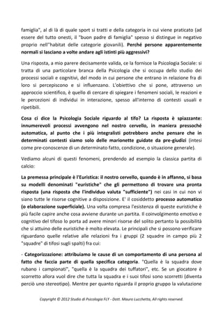 famiglia", al di là di quale sport si tratti e della categoria in cui viene praticato (ad
essere del tutto onesti, il "buon padre di famiglia" spesso si distingue in negativo
proprio nell''habitat delle categorie giovanili). Perché persone apparentemente
normali si lasciano a volte andare agli istinti più aggressivi?

Una risposta, a mio parere decisamente valida, ce la fornisce la Psicologia Sociale: si
tratta di una particolare branca della Psicologia che si occupa dello studio dei
processi sociali e cognitivi, del modo in cui persone che entrano in relazione fra di
loro si percepiscono e si influenzano. L'obiettivo che si pone, attraverso un
approccio scientifico, è quello di cercare di spiegare i fenomeni sociali, le reazioni e
le percezioni di individui in interazione, spesso all'interno di contesti usuali e
ripetibili.

Cosa ci dice la Psicologia Sociale riguardo al tifo? La risposta è spiazzante:
innumerevoli processi avvengono nel nostro cervello, in maniera pressoché
automatica, al punto che i più integralisti potrebbero anche pensare che in
determinati contesti siamo solo delle marionette guidate da pre-giudizi (intesi
come pre-conoscenze di un determinato fatto, condizione, o situazione generale).

Vediamo alcuni di questi fenomeni, prendendo ad esempio la classica partita di
calcio:

La premessa principale è l'Euristica: il nostro cervello, quando è in affanno, si basa
su modelli denominati "euristiche" che gli permettono di trovare una pronta
risposta (una risposta che l'individuo valuta "sufficiente") nei casi in cui non vi
siano tutte le risorse cognitive a disposizione. E' il cosiddetto processo automatico
(o elaborazione superficiale). Una volta compresa l'esistenza di queste euristiche è
più facile capire anche cosa avviene durante un partita. Il coinvolgimento emotivo e
cognitivo del tifoso lo porta ad avere minori risorse del solito pertanto la possibilità
che si attuino delle euristiche è molto elevata. Le principali che si possono verificare
riguardano quelle relative alle relazioni fra i gruppi (2 squadre in campo più 2
"squadre" di tifosi sugli spalti) fra cui:

- Categorizzazione: attribuiamo le cause di un comportamento di una persona al
fatto che faccia parte di quella specifica categoria. "Quella è la squadra dove
rubano i campionati", "quella è la squadra dei tuffatori", etc. Se un giocatore è
scorretto allora vuol dire che tutta la squadra e i suoi tifosi sono scorretti (diventa
perciò uno stereotipo). Mentre per quanto riguarda il proprio gruppo la valutazione

         Copyright © 2012 Studio di Psicologia FLY - Dott. Mauro Lucchetta, All rights reserved.
 