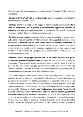 è ben diversa, infatti consideriamo una mosca bianca il "compagno" che commette
uno sbaglio.

- Omogeneità: "loro", gli altri, ci sembrano tutti uguali, tendenzialmente "brutti" e
con minor valore rispetto a "noi".

- Contagio emotivo: le emozioni del gruppo si insinuano nei singoli individui. Se io
sono di buonumore, ma il gruppo è estremamente aggressivo, tenderò ad
allinearmi all'atteggiamento generale, pena la perdita dei miei benefici dell'essere
nel gruppo (sia ben chiaro, il tutto in maniera inconscia).

- Condizionamento classico nei gruppi: simile al punto precedente, in questo caso si
tratta delle emozioni esperite nell'interazione con altri gruppi (ad esempio la curva
avversaria). Le emozioni vissute, con il tempo tendono a diventare intrinseche nel
gruppo stesso (se io ho dei rapporti negativi con i tifosi dei "pinguini blu", con il
tempo tenderò a considerare le emozioni negative che io vivo, come invece
elemento caratterizzante dei "pinguini blu", comunemente come avviene nel
meccanismo di proiezione).

- Identità e difesa del gruppo: quando non c'è un premio in palio, due gruppi
nutrono una leggera antipatia di fondo (si tratta del loop per cui, chi fa parte del
mio gruppo è "sicuramente" più simpatico di un esterno poichè... appartiene al mio
gruppo!). Quando invece il gruppo esterno rappresenta una minaccia (nel caso
sportivo una nostra sconfitta) ecco allora manifestarsi sentimenti più intensi, che nei
casi peggiori possono portare anche a forti discriminazioni.

I punti sopra elencati sono solo una piccola parte delle regole che ci guidano ogni
volta che siamo lì a tifare per i nostri colori. L'idea di una "marionetta guidata da
euristiche" è sicuramente molto forte, ma sapere e comprendere che siamo spesso
in balìa di fenomeni che sono stati studiati e hanno un nome, quando fino ad oggi
credevamo realmente che i "pinguini blu" fossero fondamentalmente malvagi, deve
perlomeno far riflettere. In effetti è solo l'elaborazione sistematica, l'unico rimedio
a queste forme di pensiero "primordiale" abbinata alla conoscenza approfondita
dell'avversario in quanto individuo. Un esempio di ciò ce lo dà il rugby con il terzo
tempo e le sue classiche cene di fine partita con l'avversario. La sensibilizzazizione al
tifo non è nuova in Italia, in particolare è attivo da qualche anno il progetto "io tifo
positivo" ideato dal compianto giornalista Candido Cannavò, quand'era direttore



         Copyright © 2012 Studio di Psicologia FLY - Dott. Mauro Lucchetta, All rights reserved.
 