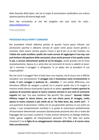 della Gazzetta dello Sport, che ha lo scopo di promuovere condividere una cultura
sportiva positiva all'interno degli stadi.

Direi che un'occhiata al sito del progetto non può certo far male...
www.iotifopositivo.it

(Torna all'indice)



PSICOLOGIA DELLO SPORT E CORAGGIO

Nei precedenti articoli abbiamo parlato di quanto l'ansia possa inficiare una
prestazione sportiva e abbiamo cercato di capire come possa essere gestita e
veicolata. Devo essere sincero: gestire l'ansia e' già di per sè un bel risultato, ma
l'atleta che vuole eccellere, quello che vuole cercare di raggiungere il suo top, non
può limitarsi alla gestione delle sensazioni, deve anche provare a fare quello scarto
in più, a cercare attivamente quello di cui ha bisogno, anche quando non lo trova
istantaneamente. Spesso lo si sente dire nei commenti di tecnici e addetti ai lavori:
"gli è mancato il coraggio" o all'opposto "è un atleta che sa prendersi le sue
responsabilità".

Ma che cos'è il coraggio? Non è facile dare una risposta, ma di sicuro non è difficile
escludere una constatazione: il coraggio non è incoscienza come erroneamente si
crede, il vero coraggio è qualcosa di... calcolato. E' una sottile differenza, una
sfumatura difficile da spiegare a parole ma è proprio quello che ci fa reagire in
maniera molto diversa osservando il gesto di un atleta: quando il nostro sportivo fa
qualcosa di avventato spesso la nostra reazione consiste in una serie di commenti
negativi del tipo "ma cosa combina? Ma perchè? Ma noooo!". Quando l'atleta
effettua magari la stessa azione, ma con una chiara presa di coraggio, molto
spesso la nostra reazione è più simile ad un "ha fatto bene, dai, avanti così". E'
una questione di percezione: l'atleta con la sua gestualità sportiva, le sue azioni sul
campo, i suoi comportamenti manifesti è in grado di comunicare perfettamente
all'osservatore determinate sensazioni (banalizzando possiamo dire che si tratta del
linguaggio del suo corpo a parlarci). Il tutto avviene attraverso un dialogo implicito,
molto spesso soggetto ad interpretazioni personali ("io l'ho letta così quella
situazione") ma è figlio di un atteggiamento interiore dell'atleta e di norma viene
letto correttamente.


         Copyright © 2012 Studio di Psicologia FLY - Dott. Mauro Lucchetta, All rights reserved.
 