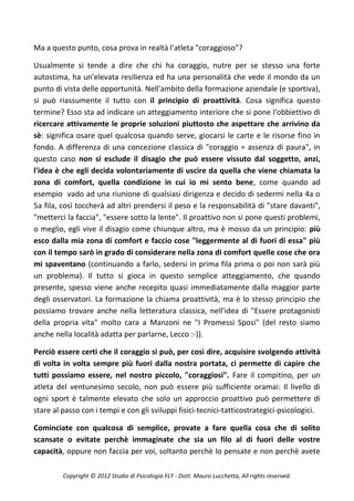 Ma a questo punto, cosa prova in realtà l'atleta "coraggioso"?

Usualmente si tende a dire che chi ha coraggio, nutre per se stesso una forte
autostima, ha un'elevata resilienza ed ha una personalità che vede il mondo da un
punto di vista delle opportunità. Nell'ambito della formazione aziendale (e sportiva),
si può riassumente il tutto con il principio di proattività. Cosa significa questo
termine? Esso sta ad indicare un atteggiamento interiore che si pone l'obbiettivo di
ricercare attivamente le proprie soluzioni piuttosto che aspettare che arrivino da
sè: significa osare quel qualcosa quando serve, giocarsi le carte e le risorse fino in
fondo. A differenza di una concezione classica di "coraggio = assenza di paura", in
questo caso non si esclude il disagio che può essere vissuto dal soggetto, anzi,
l'idea è che egli decida volontariamente di uscire da quella che viene chiamata la
zona di comfort, quella condizione in cui io mi sento bene, come quando ad
esempio vado ad una riunione di qualsiasi dirigenza e decido di sedermi nella 4a o
5a fila, così toccherà ad altri prendersi il peso e la responsabilità di "stare davanti",
"metterci la faccia", "essere sotto la lente". Il proattivo non si pone questi problemi,
o meglio, egli vive il disagio come chiunque altro, ma è mosso da un principio: più
esco dalla mia zona di comfort e faccio cose "leggermente al di fuori di essa" più
con il tempo sarò in grado di considerare nella zona di comfort quelle cose che ora
mi spaventano (continuando a farlo, sedersi in prima fila prima o poi non sarà più
un problema). Il tutto si gioca in questo semplice atteggiamento, che quando
presente, spesso viene anche recepito quasi immediatamente dalla maggior parte
degli osservatori. La formazione la chiama proattività, ma è lo stesso principio che
possiamo trovare anche nella letteratura classica, nell'idea di "Essere protagonisti
della propria vita" molto cara a Manzoni ne "I Promessi Sposi" (del resto siamo
anche nella località adatta per parlarne, Lecco :-)).

Perciò essere certi che il coraggio si può, per così dire, acquisire svolgendo attività
di volta in volta sempre più fuori dalla nostra portata, ci permette di capire che
tutti possiamo essere, nel nostro piccolo, "coraggiosi". Fare il compitino, per un
atleta del ventunesimo secolo, non può essere più sufficiente oramai: Il livello di
ogni sport è talmente elevato che solo un approccio proattivo può permettere di
stare al passo con i tempi e con gli sviluppi fisici-tecnici-tatticostrategici-psicologici.

Cominciate con qualcosa di semplice, provate a fare quella cosa che di solito
scansate o evitate perchè immaginate che sia un filo al di fuori delle vostre
capacità, oppure non faccia per voi, soltanto perchè lo pensate e non perchè avete

         Copyright © 2012 Studio di Psicologia FLY - Dott. Mauro Lucchetta, All rights reserved.
 